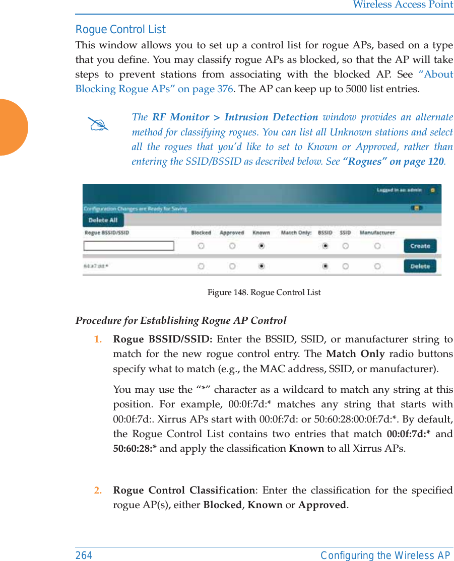 Wireless Access Point264 Configuring the Wireless APRogue Control ListThis window allows you to set up a control list for rogue APs, based on a type that you define. You may classify rogue APs as blocked, so that the AP will take steps to prevent stations from associating with the blocked AP. See “About Blocking Rogue APs” on page 376. The AP can keep up to 5000 list entries. Figure 148. Rogue Control ListProcedure for Establishing Rogue AP Control1. Rogue BSSID/SSID: Enter the BSSID, SSID, or manufacturer string to match for the new rogue control entry. The Match Only radio buttons specify what to match (e.g., the MAC address, SSID, or manufacturer). You may use the “*” character as a wildcard to match any string at this position. For example, 00:0f:7d:* matches any string that starts with 00:0f:7d:. Xirrus APs start with 00:0f:7d: or 50:60:28:00:0f:7d:*. By default, the Rogue Control List contains two entries that match 00:0f:7d:* and 50:60:28:* and apply the classification Known to all Xirrus APs.2. Rogue Control Classification: Enter the classification for the specified rogue AP(s), either Blocked, Known or Approved.#The  RF Monitor &gt; Intrusion Detection window provides an alternate method for classifying rogues. You can list all Unknown stations and select all the rogues that you’d like to set to Known or Approved, rather than entering the SSID/BSSID as described below. See “Rogues” on page 120. 