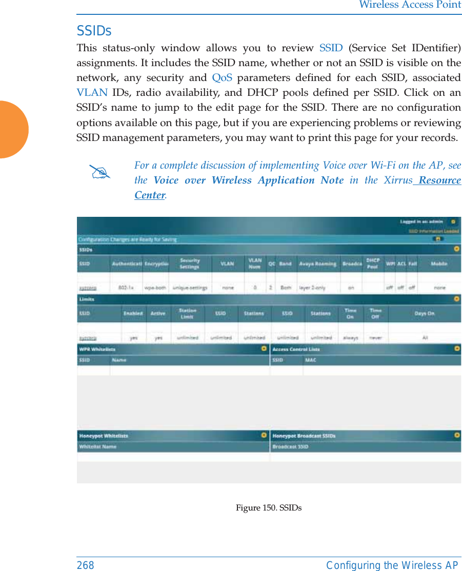 Wireless Access Point268 Configuring the Wireless APSSIDsThis status-only window allows you to review SSID (Service Set IDentifier) assignments. It includes the SSID name, whether or not an SSID is visible on the network, any security and QoS parameters defined for each SSID, associated VLAN IDs, radio availability, and DHCP pools defined per SSID. Click on an SSID’s name to jump to the edit page for the SSID. There are no configuration options available on this page, but if you are experiencing problems or reviewing SSID management parameters, you may want to print this page for your records.Figure 150. SSIDs #For a complete discussion of implementing Voice over Wi-Fi on the AP, see the  Voice over Wireless Application Note in the Xirrus Resource Center. 