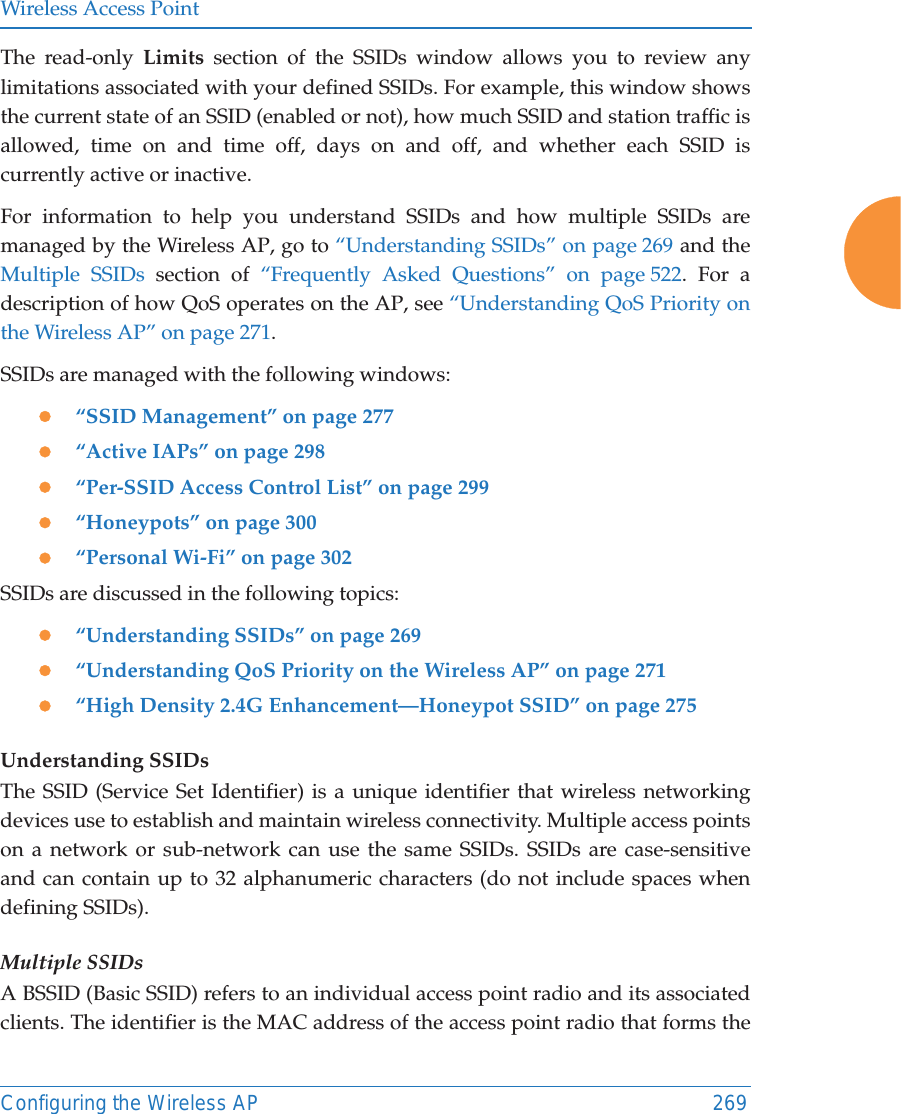 Wireless Access PointConfiguring the Wireless AP 269The read-only Limits section of the SSIDs window allows you to review any limitations associated with your defined SSIDs. For example, this window shows the current state of an SSID (enabled or not), how much SSID and station traffic is allowed, time on and time off, days on and off, and whether each SSID is currently active or inactive.For information to help you understand SSIDs and how multiple SSIDs are managed by the Wireless AP, go to “Understanding SSIDs” on page 269 and the Multiple SSIDs section of “Frequently Asked Questions” on page 522. For a description of how QoS operates on the AP, see “Understanding QoS Priority on the Wireless AP” on page 271.SSIDs are managed with the following windows:z“SSID Management” on page 277z“Active IAPs” on page 298 z“Per-SSID Access Control List” on page 299z“Honeypots” on page 300z“Personal Wi-Fi” on page 302 SSIDs are discussed in the following topics:z“Understanding SSIDs” on page 269z“Understanding QoS Priority on the Wireless AP” on page 271z“High Density 2.4G Enhancement—Honeypot SSID” on page 275Understanding SSIDsThe SSID (Service Set Identifier) is a unique identifier that wireless networking devices use to establish and maintain wireless connectivity. Multiple access points on a network or sub-network can use the same SSIDs. SSIDs are case-sensitive and can contain up to 32 alphanumeric characters (do not include spaces when defining SSIDs).Multiple SSIDsA BSSID (Basic SSID) refers to an individual access point radio and its associated clients. The identifier is the MAC address of the access point radio that forms the 