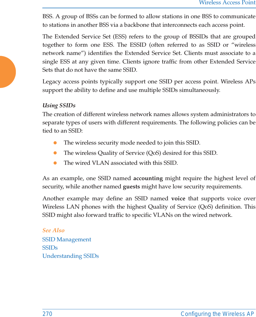Wireless Access Point270 Configuring the Wireless APBSS. A group of BSSs can be formed to allow stations in one BSS to communicate to stations in another BSS via a backbone that interconnects each access point.The Extended Service Set (ESS) refers to the group of BSSIDs that are grouped together to form one ESS. The ESSID (often referred to as SSID or “wireless network name”) identifies the Extended Service Set. Clients must associate to a single ESS at any given time. Clients ignore traffic from other Extended Service Sets that do not have the same SSID.Legacy access points typically support one SSID per access point. Wireless APs support the ability to define and use multiple SSIDs simultaneously.Using SSIDsThe creation of different wireless network names allows system administrators to separate types of users with different requirements. The following policies can be tied to an SSID:zThe wireless security mode needed to join this SSID.zThe wireless Quality of Service (QoS) desired for this SSID.zThe wired VLAN associated with this SSID.As an example, one SSID named accounting might require the highest level of security, while another named guests might have low security requirements.Another example may define an SSID named voice that supports voice over Wireless LAN phones with the highest Quality of Service (QoS) definition. This SSID might also forward traffic to specific VLANs on the wired network.See AlsoSSID ManagementSSIDsUnderstanding SSIDs