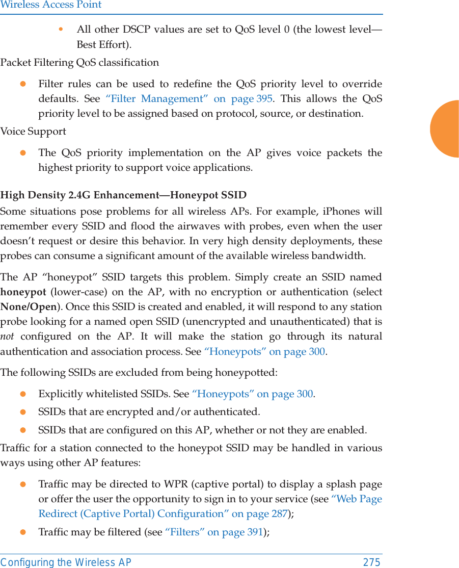 Wireless Access PointConfiguring the Wireless AP 275•All other DSCP values are set to QoS level 0 (the lowest level—Best Effort).Packet Filtering QoS classification zFilter rules can be used to redefine the QoS priority level to override defaults. See “Filter Management” on page 395. This allows the QoS priority level to be assigned based on protocol, source, or destination. Voice SupportzThe QoS priority implementation on the AP gives voice packets the highest priority to support voice applications. High Density 2.4G Enhancement—Honeypot SSIDSome situations pose problems for all wireless APs. For example, iPhones will remember every SSID and flood the airwaves with probes, even when the user doesn’t request or desire this behavior. In very high density deployments, these probes can consume a significant amount of the available wireless bandwidth. The AP “honeypot” SSID targets this problem. Simply create an SSID named honeypot (lower-case) on the AP, with no encryption or authentication (select None/Open). Once this SSID is created and enabled, it will respond to any station probe looking for a named open SSID (unencrypted and unauthenticated) that is not configured on the AP. It will make the station go through its natural authentication and association process. See “Honeypots” on page 300. The following SSIDs are excluded from being honeypotted: zExplicitly whitelisted SSIDs. See “Honeypots” on page 300.zSSIDs that are encrypted and/or authenticated.zSSIDs that are configured on this AP, whether or not they are enabled.Traffic for a station connected to the honeypot SSID may be handled in various ways using other AP features:zTraffic may be directed to WPR (captive portal) to display a splash page or offer the user the opportunity to sign in to your service (see “Web Page Redirect (Captive Portal) Configuration” on page 287); zTraffic may be filtered (see “Filters” on page 391);