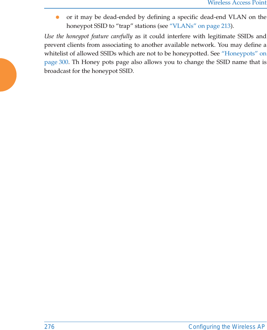 Wireless Access Point276 Configuring the Wireless APzor it may be dead-ended by defining a specific dead-end VLAN on the honeypot SSID to “trap” stations (see “VLANs” on page 213). Use the honeypot feature carefully as it could interfere with legitimate SSIDs and prevent clients from associating to another available network. You may define a whitelist of allowed SSIDs which are not to be honeypotted. See “Honeypots” on page 300. Th Honey pots page also allows you to change the SSID name that is broadcast for the honeypot SSID. 