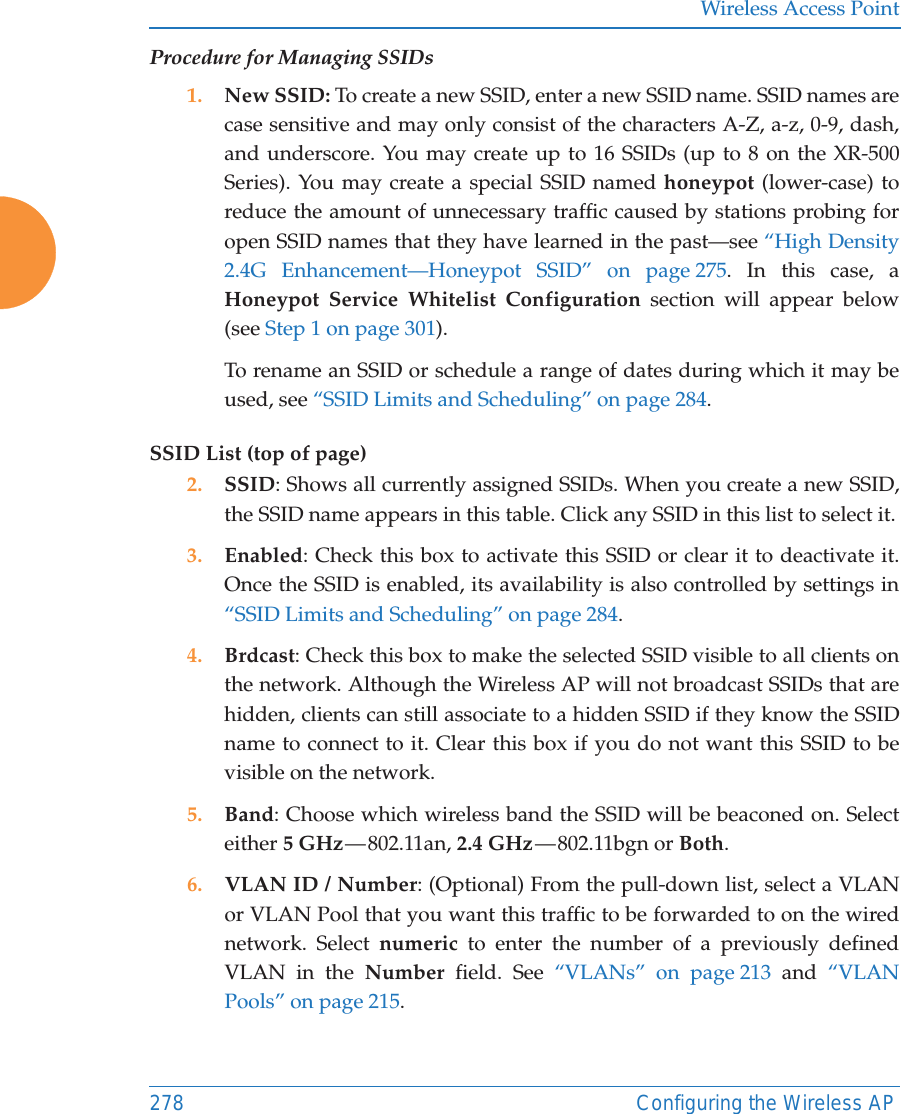 Wireless Access Point278 Configuring the Wireless APProcedure for Managing SSIDs 1. New SSID: To create a new SSID, enter a new SSID name. SSID names are case sensitive and may only consist of the characters A-Z, a-z, 0-9, dash, and underscore. You may create up to 16 SSIDs (up to 8 on the XR-500 Series). You may create a special SSID named honeypot (lower-case) to reduce the amount of unnecessary traffic caused by stations probing for open SSID names that they have learned in the past—see “High Density 2.4G Enhancement—Honeypot SSID” on page 275. In this case, a Honeypot Service Whitelist Configuration section will appear below (see Step 1 on page 301). To rename an SSID or schedule a range of dates during which it may be used, see “SSID Limits and Scheduling” on page 284. SSID List (top of page)2. SSID: Shows all currently assigned SSIDs. When you create a new SSID, the SSID name appears in this table. Click any SSID in this list to select it.3. Enabled: Check this box to activate this SSID or clear it to deactivate it. Once the SSID is enabled, its availability is also controlled by settings in “SSID Limits and Scheduling” on page 284. 4. Brdcast: Check this box to make the selected SSID visible to all clients on the network. Although the Wireless AP will not broadcast SSIDs that are hidden, clients can still associate to a hidden SSID if they know the SSID name to connect to it. Clear this box if you do not want this SSID to be visible on the network.5. Band: Choose which wireless band the SSID will be beaconed on. Select either 5 GHz — 802.11an,  2.4 GHz — 802.11bgn  or  Both.6. VLAN ID / Number: (Optional) From the pull-down list, select a VLAN or VLAN Pool that you want this traffic to be forwarded to on the wired network. Select numeric to enter the number of a previously defined VLAN in the Number field. See “VLANs” on page 213 and “VLAN Pools” on page 215. 