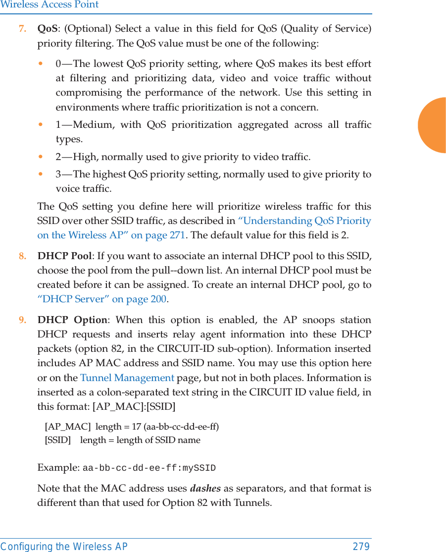 Wireless Access PointConfiguring the Wireless AP 2797. QoS: (Optional) Select a value in this field for QoS (Quality of Service) priority filtering. The QoS value must be one of the following: •0 — The lowest QoS priority setting, where QoS makes its best effort at filtering and prioritizing data, video and voice traffic without compromising the performance of the network. Use this setting in environments where traffic prioritization is not a concern.•1 — Medium, with QoS prioritization aggregated across all traffic types.•2 — High, normally used to give priority to video traffic.•3 — The highest QoS priority setting, normally used to give priority to voice traffic.The QoS setting you define here will prioritize wireless traffic for this SSID over other SSID traffic, as described in “Understanding QoS Priority on the Wireless AP” on page 271. The default value for this field is 2. 8. DHCP Pool: If you want to associate an internal DHCP pool to this SSID, choose the pool from the pull--down list. An internal DHCP pool must be created before it can be assigned. To create an internal DHCP pool, go to “DHCP Server” on page 200.9. DHCP Option: When this option is enabled, the AP snoops station DHCP requests and inserts relay agent information into these DHCP packets (option 82, in the CIRCUIT-ID sub-option). Information inserted includes AP MAC address and SSID name. You may use this option here or on the Tunnel Management page, but not in both places. Information is inserted as a colon-separated text string in the CIRCUIT ID value field, in this format: [AP_MAC]:[SSID][AP_MAC]  length = 17 (aa-bb-cc-dd-ee-ff)[SSID]    length = length of SSID nameExample: aa-bb-cc-dd-ee-ff:mySSIDNote that the MAC address uses dashes as separators, and that format isdifferent than that used for Option 82 with Tunnels.