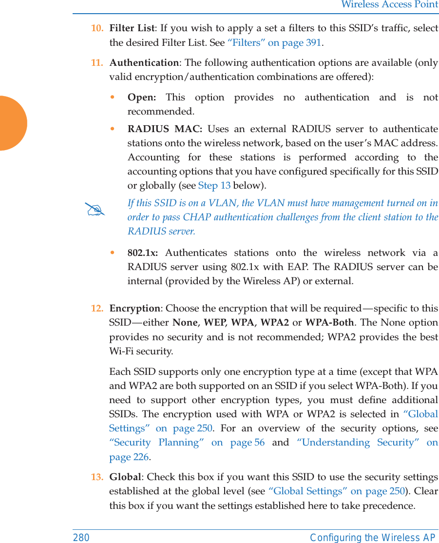 Wireless Access Point280 Configuring the Wireless AP10. Filter List: If you wish to apply a set a filters to this SSID’s traffic, select the desired Filter List. See “Filters” on page 391. 11. Authentication: The following authentication options are available (only valid encryption/authentication combinations are offered): •Open: This option provides no authentication and is not recommended. •RADIUS MAC: Uses an external RADIUS server to authenticate stations onto the wireless network, based on the user’s MAC address. Accounting for these stations is performed according to the accounting options that you have configured specifically for this SSID or globally (see Step 13 below). •802.1x: Authenticates stations onto the wireless network via a RADIUS server using 802.1x with EAP. The RADIUS server can be internal (provided by the Wireless AP) or external. 12. Encryption: Choose the encryption that will be required — specific to this SSID — either  None, WEP, WPA, WPA2 or WPA-Both. The None option provides no security and is not recommended; WPA2 provides the best Wi-Fi security. Each SSID supports only one encryption type at a time (except that WPA and WPA2 are both supported on an SSID if you select WPA-Both). If you need to support other encryption types, you must define additional SSIDs. The encryption used with WPA or WPA2 is selected in “Global Settings” on page 250. For an overview of the security options, see “Security Planning” on page 56 and  “Understanding Security” on page 226. 13. Global: Check this box if you want this SSID to use the security settings established at the global level (see “Global Settings” on page 250). Clear this box if you want the settings established here to take precedence. #If this SSID is on a VLAN, the VLAN must have management turned on in order to pass CHAP authentication challenges from the client station to the RADIUS server.