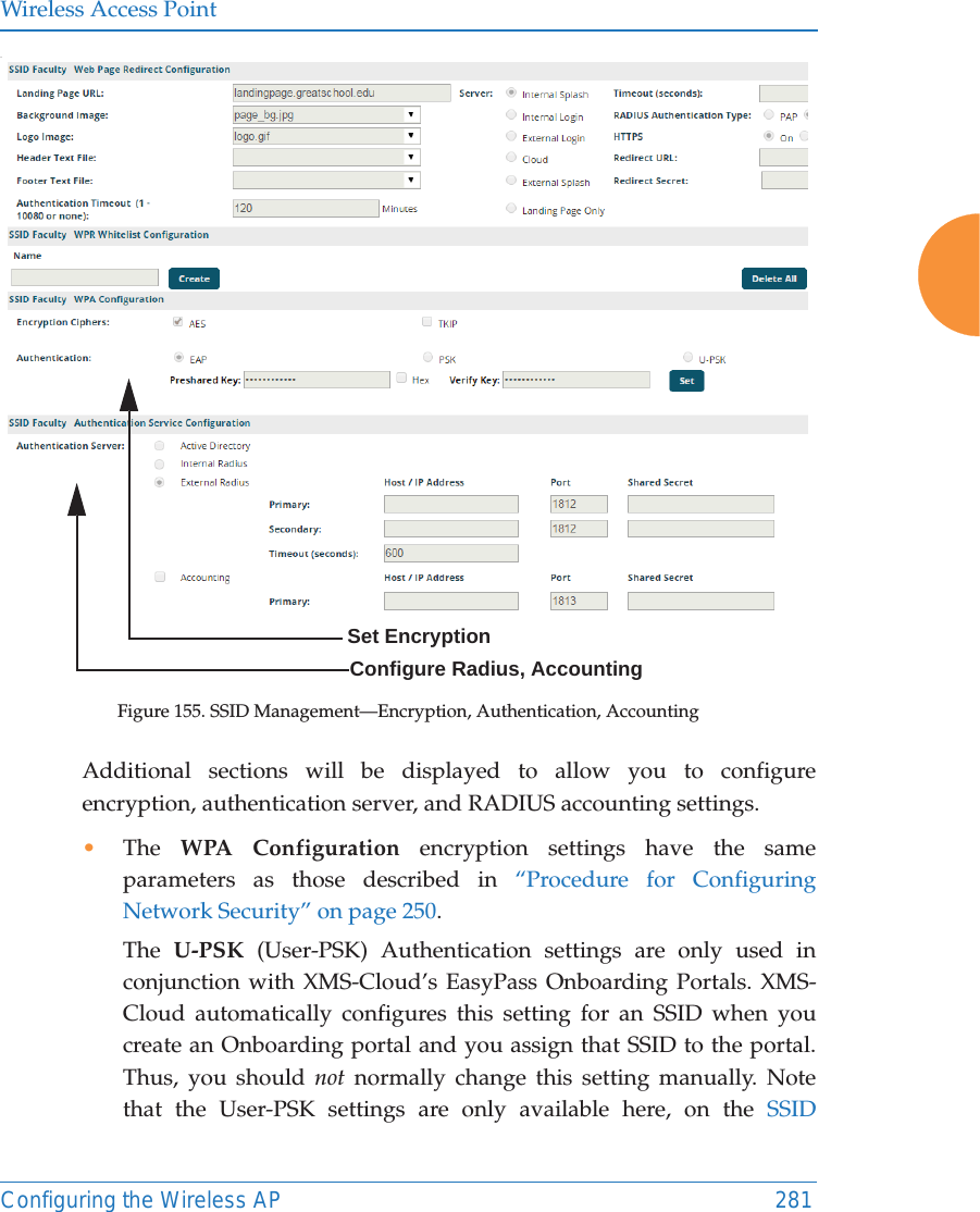 Wireless Access PointConfiguring the Wireless AP 281.Figure 155. SSID Management—Encryption, Authentication, Accounting Additional sections will be displayed to allow you to configure encryption, authentication server, and RADIUS accounting settings. •The  WPA Configuration encryption settings have the same parameters as those described in “Procedure for Configuring Network Security” on page 250. The  U-PSK (User-PSK) Authentication settings are only used in conjunction with XMS-Cloud’s EasyPass Onboarding Portals. XMS-Cloud automatically configures this setting for an SSID when you create an Onboarding portal and you assign that SSID to the portal. Thus, you should not normally change this setting manually. Note that the User-PSK settings are only available here, on the SSID Configure Radius, AccountingSet Encryption