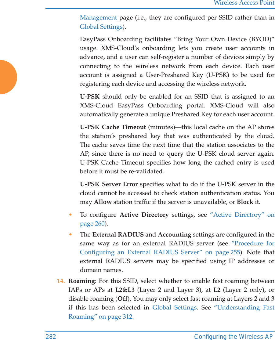 Wireless Access Point282 Configuring the Wireless APManagement page (i.e., they are configured per SSID rather than in Global Settings). EasyPass Onboarding facilitates “Bring Your Own Device (BYOD)” usage. XMS-Cloud’s onboarding lets you create user accounts in advance, and a user can self-register a number of devices simply by connecting to the wireless network from each device. Each user account is assigned a User-Preshared Key (U-PSK) to be used for registering each device and accessing the wireless network. U-PSK should only be enabled for an SSID that is assigned to an XMS-Cloud EasyPass Onboarding portal. XMS-Cloud will also automatically generate a unique Preshared Key for each user account.U-PSK Cache Timeout (minutes)—this local cache on the AP stores the station’s preshared key that was authenticated by the cloud. The cache saves time the next time that the station associates to the AP, since there is no need to query the U-PSK cloud server again. U-PSK Cache Timeout specifies how long the cached entry is used before it must be re-validated.U-PSK Server Error specifies what to do if the U-PSK server in the cloud cannot be accessed to check station authentication status. You may Allow station traffic if the server is unavailable, or Block it. •To configure Active Directory settings, see “Active Directory” on page 260). •The External RADIUS and Accounting settings are configured in the same way as for an external RADIUS server (see “Procedure for Configuring an External RADIUS Server” on page 255). Note that external RADIUS servers may be specified using IP addresses or domain names.14. Roaming: For this SSID, select whether to enable fast roaming between IAPs or APs at L2&amp;L3 (Layer 2 and Layer 3), at L2 (Layer 2 only), or disable roaming (Off). You may only select fast roaming at Layers 2 and 3 if this has been selected in Global Settings. See “Understanding Fast Roaming” on page 312. 