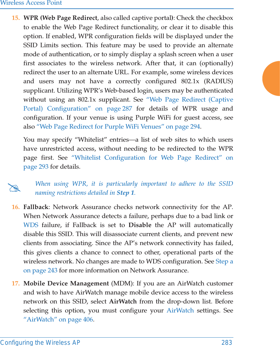 Wireless Access PointConfiguring the Wireless AP 28315. WPR (Web Page Redirect, also called captive portal): Check the checkbox to enable the Web Page Redirect functionality, or clear it to disable this option. If enabled, WPR configuration fields will be displayed under the SSID Limits section. This feature may be used to provide an alternate mode of authentication, or to simply display a splash screen when a user first associates to the wireless network. After that, it can (optionally) redirect the user to an alternate URL. For example, some wireless devices and users may not have a correctly configured 802.1x (RADIUS) supplicant. Utilizing WPR’s Web-based login, users may be authenticated without using an 802.1x supplicant. See “Web Page Redirect (Captive Portal) Configuration” on page 287 for details of WPR usage and configuration. If your venue is using Purple WiFi for guest access, see also “Web Page Redirect for Purple WiFi Venues” on page 294. You may specify “Whitelist” entries—a list of web sites to which users have unrestricted access, without needing to be redirected to the WPR page first. See “Whitelist Configuration for Web Page Redirect” on page 293 for details. 16. Fallback: Network Assurance checks network connectivity for the AP. When Network Assurance detects a failure, perhaps due to a bad link or WDS failure, if Fallback is set to Disable the AP will automatically disable this SSID. This will disassociate current clients, and prevent new clients from associating. Since the AP’s network connectivity has failed, this gives clients a chance to connect to other, operational parts of the wireless network. No changes are made to WDS configuration. See Step a on page 243 for more information on Network Assurance.17. Mobile Device Management (MDM): If you are an AirWatch customer and wish to have AirWatch manage mobile device access to the wireless network on this SSID, select AirWatch from the drop-down list. Before selecting this option, you must configure your AirWatch settings. See “AirWatch” on page 406. #When using WPR, it is particularly important to adhere to the SSID naming restrictions detailed in Step 1.