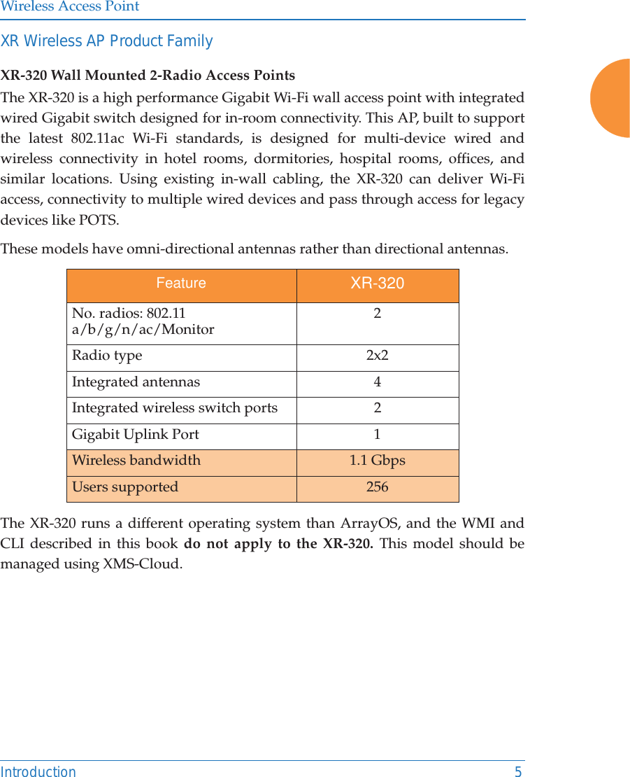 Wireless Access PointIntroduction 5XR Wireless AP Product FamilyXR-320 Wall Mounted 2-Radio Access PointsThe XR-320 is a high performance Gigabit Wi-Fi wall access point with integrated wired Gigabit switch designed for in-room connectivity. This AP, built to support the latest 802.11ac Wi-Fi standards, is designed for multi-device wired and wireless connectivity in hotel rooms, dormitories, hospital rooms, offices, and similar locations. Using existing in-wall cabling, the XR-320 can deliver Wi-Fi access, connectivity to multiple wired devices and pass through access for legacy devices like POTS. These models have omni-directional antennas rather than directional antennas.  The XR-320 runs a different operating system than ArrayOS, and the WMI and CLI described in this book do not apply to the XR-320. This model should be managed using XMS-Cloud. Feature XR-320No. radios: 802.11 a/b/g/n/ac/Monitor 2Radio type 2x2Integrated antennas 4Integrated wireless switch ports 2 Gigabit Uplink Port 1Wireless bandwidth 1.1 GbpsUsers supported 256