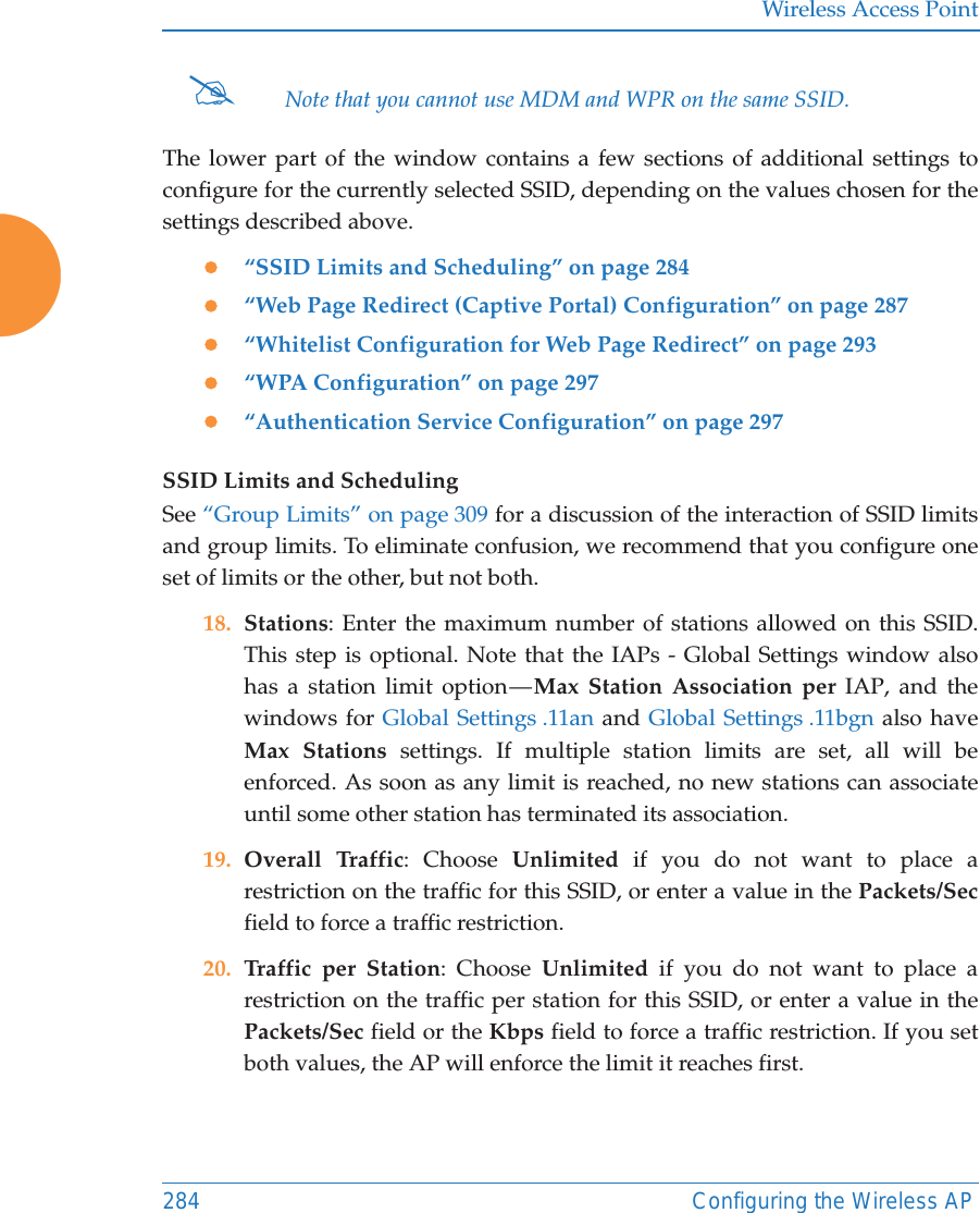 Wireless Access Point284 Configuring the Wireless APThe lower part of the window contains a few sections of additional settings to configure for the currently selected SSID, depending on the values chosen for the settings described above.z“SSID Limits and Scheduling” on page 284z“Web Page Redirect (Captive Portal) Configuration” on page 287z“Whitelist Configuration for Web Page Redirect” on page 293z“WPA Configuration” on page 297z“Authentication Service Configuration” on page 297SSID Limits and SchedulingSee “Group Limits” on page 309 for a discussion of the interaction of SSID limits and group limits. To eliminate confusion, we recommend that you configure one set of limits or the other, but not both. 18. Stations: Enter the maximum number of stations allowed on this SSID. This step is optional. Note that the IAPs - Global Settings window also has a station limit option — Max Station Association per IAP, and the windows for Global Settings .11an and Global Settings .11bgn also have Max Stations settings. If multiple station limits are set, all will be enforced. As soon as any limit is reached, no new stations can associate until some other station has terminated its association. 19. Overall Traffic: Choose Unlimited if you do not want to place a restriction on the traffic for this SSID, or enter a value in the Packets/Secfield to force a traffic restriction.20. Traffic per Station: Choose Unlimited if you do not want to place a restriction on the traffic per station for this SSID, or enter a value in the Packets/Sec field or the Kbps field to force a traffic restriction. If you set both values, the AP will enforce the limit it reaches first.#Note that you cannot use MDM and WPR on the same SSID. 