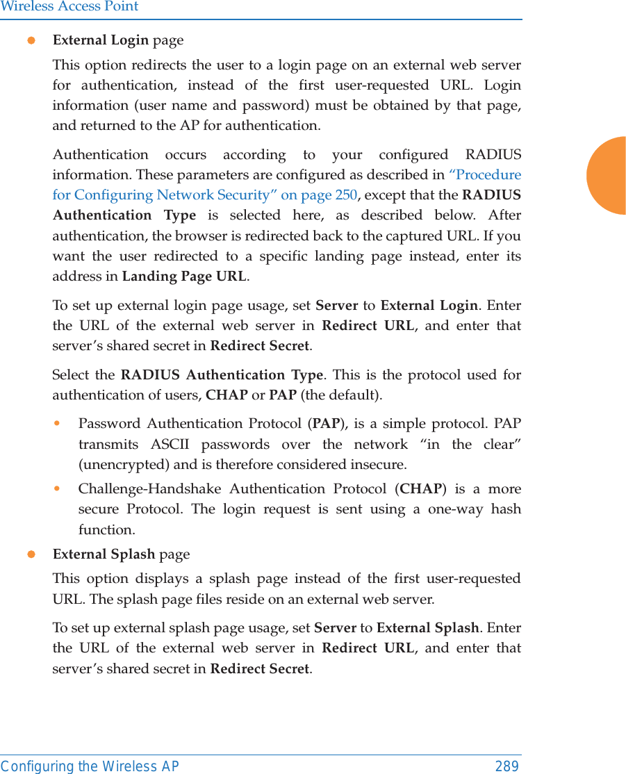 Wireless Access PointConfiguring the Wireless AP 289zExternal Login pageThis option redirects the user to a login page on an external web server for authentication, instead of the first user-requested URL. Login information (user name and password) must be obtained by that page, and returned to the AP for authentication. Authentication occurs according to your configured RADIUS information. These parameters are configured as described in “Procedure for Configuring Network Security” on page 250, except that the RADIUS Authentication Type is selected here, as described below. After authentication, the browser is redirected back to the captured URL. If you want the user redirected to a specific landing page instead, enter its address in Landing Page URL. To set up external login page usage, set Server to External Login. Enter the URL of the external web server in Redirect URL, and enter that server’s shared secret in Redirect Secret. Select the RADIUS Authentication Type. This is the protocol used for authentication of users, CHAP or PAP (the default). •Password Authentication Protocol (PAP), is a simple protocol. PAP transmits ASCII passwords over the network “in the clear” (unencrypted) and is therefore considered insecure. •Challenge-Handshake Authentication Protocol (CHAP) is a more secure Protocol. The login request is sent using a one-way hash function.zExternal Splash pageThis option displays a splash page instead of the first user-requested URL. The splash page files reside on an external web server. To set up external splash page usage, set Server to External Splash. Enter the URL of the external web server in Redirect URL, and enter that server’s shared secret in Redirect Secret. 
