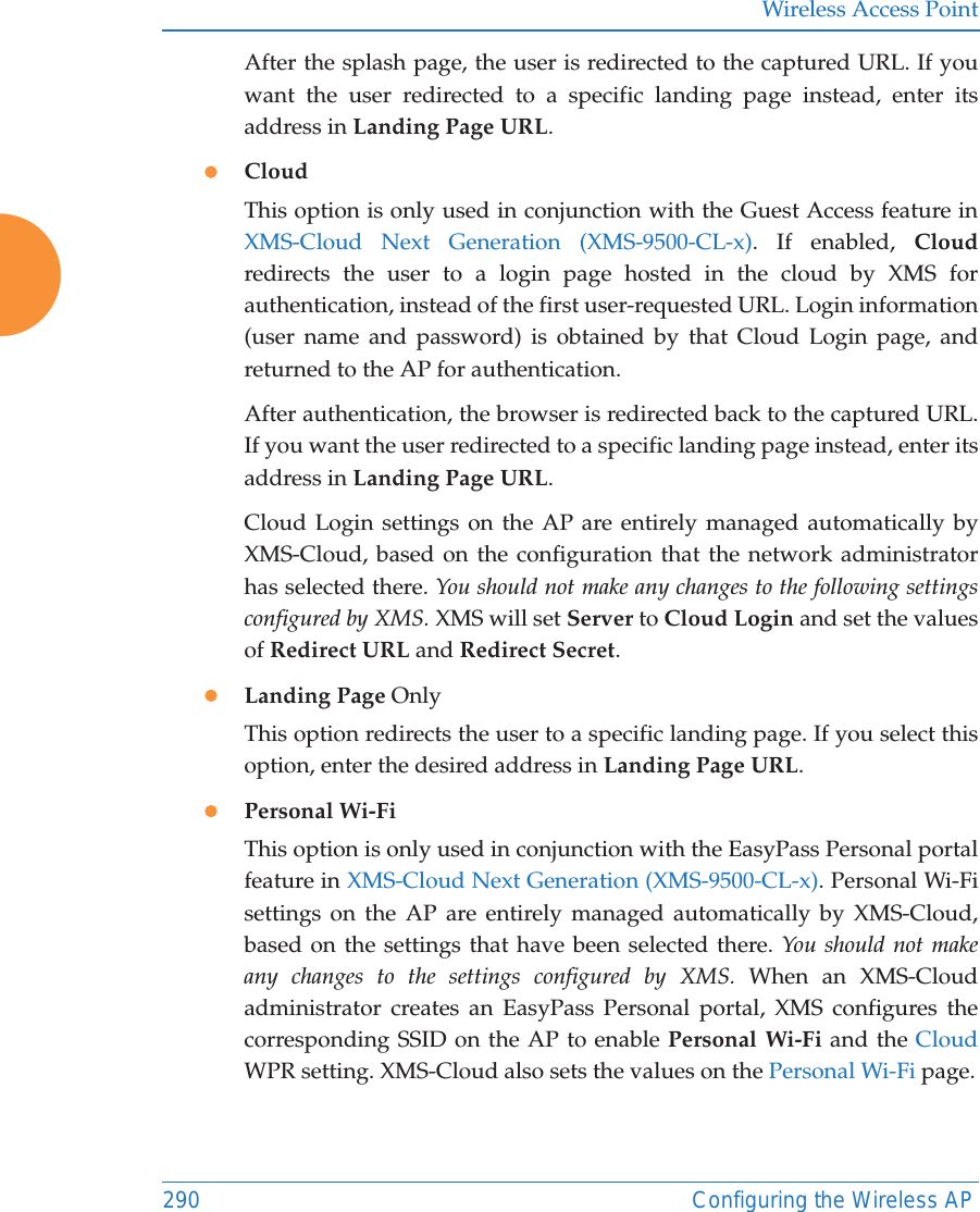 Wireless Access Point290 Configuring the Wireless APAfter the splash page, the user is redirected to the captured URL. If you want the user redirected to a specific landing page instead, enter its address in Landing Page URL. zCloud This option is only used in conjunction with the Guest Access feature in XMS-Cloud Next Generation (XMS-9500-CL-x). If enabled, Cloudredirects the user to a login page hosted in the cloud by XMS for authentication, instead of the first user-requested URL. Login information (user name and password) is obtained by that Cloud Login page, and returned to the AP for authentication. After authentication, the browser is redirected back to the captured URL. If you want the user redirected to a specific landing page instead, enter its address in Landing Page URL. Cloud Login settings on the AP are entirely managed automatically by XMS-Cloud, based on the configuration that the network administrator has selected there. You should not make any changes to the following settings configured by XMS. XMS will set Server to Cloud Login and set the values of Redirect URL and Redirect Secret. zLanding Page OnlyThis option redirects the user to a specific landing page. If you select this option, enter the desired address in Landing Page URL. zPersonal Wi-Fi This option is only used in conjunction with the EasyPass Personal portal feature in XMS-Cloud Next Generation (XMS-9500-CL-x). Personal Wi-Fi settings on the AP are entirely managed automatically by XMS-Cloud, based on the settings that have been selected there. You should not make any changes to the settings configured by XMS. When an XMS-Cloud administrator creates an EasyPass Personal portal, XMS configures the corresponding SSID on the AP to enable Personal Wi-Fi and the Cloud WPR setting. XMS-Cloud also sets the values on the Personal Wi-Fi page.