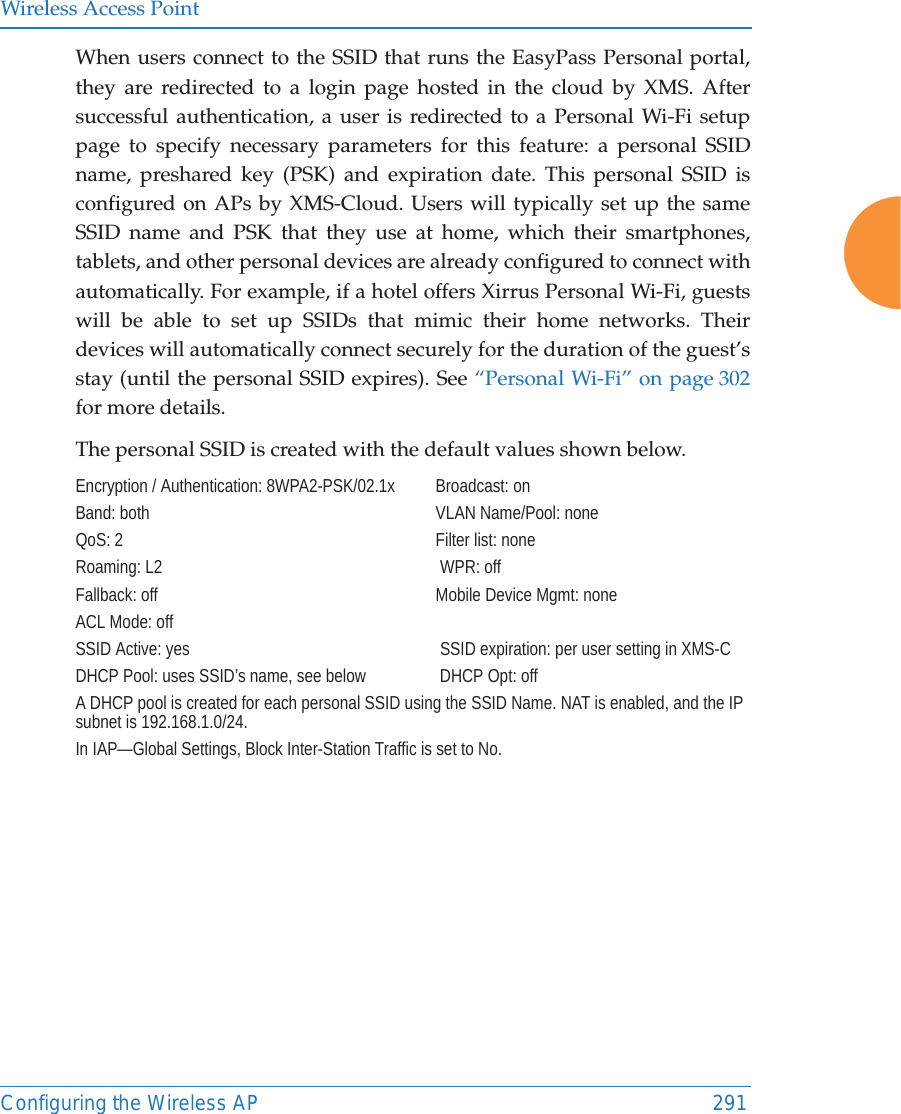 Wireless Access PointConfiguring the Wireless AP 291When users connect to the SSID that runs the EasyPass Personal portal, they are redirected to a login page hosted in the cloud by XMS. After successful authentication, a user is redirected to a Personal Wi-Fi setup page to specify necessary parameters for this feature: a personal SSID name, preshared key (PSK) and expiration date. This personal SSID is configured on APs by XMS-Cloud. Users will typically set up the same SSID name and PSK that they use at home, which their smartphones, tablets, and other personal devices are already configured to connect with automatically. For example, if a hotel offers Xirrus Personal Wi-Fi, guests will be able to set up SSIDs that mimic their home networks. Their devices will automatically connect securely for the duration of the guest’s stay (until the personal SSID expires). See “Personal Wi-Fi” on page 302 for more details. The personal SSID is created with the default values shown below.Encryption / Authentication: 8WPA2-PSK/02.1x  Broadcast: onBand: both VLAN Name/Pool: noneQoS: 2 Filter list: noneRoaming: L2  WPR: offFallback: off Mobile Device Mgmt: noneACL Mode: off  SSID Active: yes  SSID expiration: per user setting in XMS-CDHCP Pool: uses SSID’s name, see below  DHCP Opt: offA DHCP pool is created for each personal SSID using the SSID Name. NAT is enabled, and the IP subnet is 192.168.1.0/24.In IAP—Global Settings, Block Inter-Station Traffic is set to No.