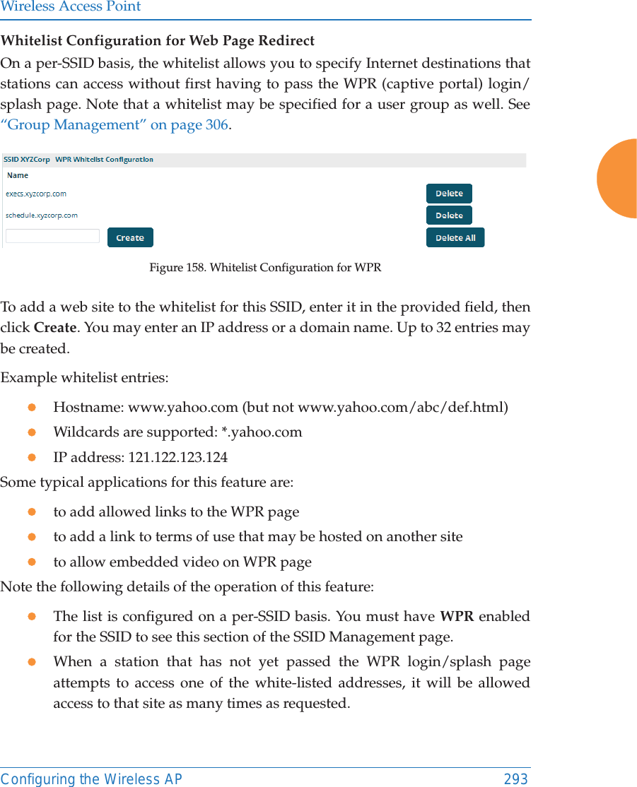 Wireless Access PointConfiguring the Wireless AP 293Whitelist Configuration for Web Page Redirect On a per-SSID basis, the whitelist allows you to specify Internet destinations that stations can access without first having to pass the WPR (captive portal) login/splash page. Note that a whitelist may be specified for a user group as well. See “Group Management” on page 306. Figure 158. Whitelist Configuration for WPRTo add a web site to the whitelist for this SSID, enter it in the provided field, then click Create. You may enter an IP address or a domain name. Up to 32 entries may be created. Example whitelist entries:zHostname: www.yahoo.com (but not www.yahoo.com/abc/def.html)zWildcards are supported: *.yahoo.comzIP address: 121.122.123.124Some typical applications for this feature are:zto add allowed links to the WPR pagezto add a link to terms of use that may be hosted on another sitezto allow embedded video on WPR pageNote the following details of the operation of this feature:zThe list is configured on a per-SSID basis. You must have WPR enabled for the SSID to see this section of the SSID Management page.zWhen a station that has not yet passed the WPR login/splash page attempts to access one of the white-listed addresses, it will be allowed access to that site as many times as requested. 