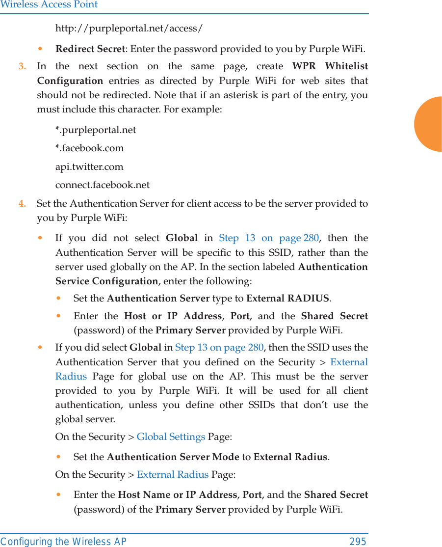 Wireless Access PointConfiguring the Wireless AP 295http://purpleportal.net/access/•Redirect Secret: Enter the password provided to you by Purple WiFi. 3. In the next section on the same page, create WPR Whitelist Configuration entries as directed by Purple WiFi for web sites that should not be redirected. Note that if an asterisk is part of the entry, you must include this character. For example:*.purpleportal.net*.facebook.comapi.twitter.comconnect.facebook.net 4. Set the Authentication Server for client access to be the server provided to you by Purple WiFi:•If you did not select Global in Step 13 on page 280, then the Authentication Server will be specific to this SSID, rather than the server used globally on the AP. In the section labeled Authentication Service Configuration, enter the following:•Set the Authentication Server type to External RADIUS.•Enter the Host or IP Address,  Port, and the Shared Secret (password) of the Primary Server provided by Purple WiFi. •If you did select Global in Step 13 on page 280, then the SSID uses the Authentication Server that you defined on the Security &gt; External Radius Page for global use on the AP. This must be the server provided to you by Purple WiFi. It will be used for all client authentication, unless you define other SSIDs that don’t use the global server. On the Security &gt; Global Settings Page:•Set the Authentication Server Mode to External Radius. On the Security &gt; External Radius Page:•Enter the Host Name or IP Address, Port, and the Shared Secret (password) of the Primary Server provided by Purple WiFi. 