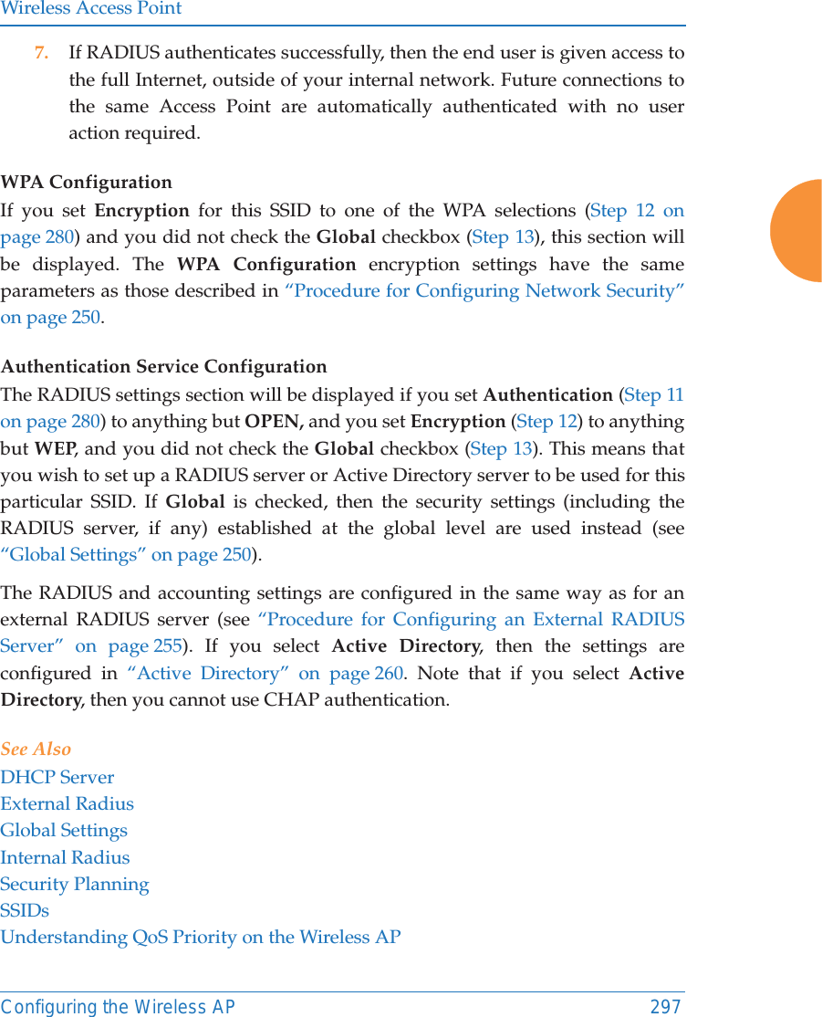 Wireless Access PointConfiguring the Wireless AP 2977. If RADIUS authenticates successfully, then the end user is given access to the full Internet, outside of your internal network. Future connections to the same Access Point are automatically authenticated with no user action required.WPA Configuration If you set Encryption for this SSID to one of the WPA selections (Step 12 on page 280) and you did not check the Global checkbox (Step 13), this section will be displayed. The WPA Configuration encryption settings have the same parameters as those described in “Procedure for Configuring Network Security” on page 250. Authentication Service Configuration The RADIUS settings section will be displayed if you set Authentication (Step 11 on page 280) to anything but OPEN, and you set Encryption (Step 12) to anything but WEP, and you did not check the Global checkbox (Step 13). This means that you wish to set up a RADIUS server or Active Directory server to be used for this particular SSID. If Global is checked, then the security settings (including the RADIUS server, if any) established at the global level are used instead (see “Global Settings” on page 250). The RADIUS and accounting settings are configured in the same way as for an external RADIUS server (see “Procedure for Configuring an External RADIUS Server” on page 255). If you select Active Directory, then the settings are configured in “Active Directory” on page 260. Note that if you select Active Directory, then you cannot use CHAP authentication.See AlsoDHCP ServerExternal RadiusGlobal SettingsInternal RadiusSecurity PlanningSSIDsUnderstanding QoS Priority on the Wireless AP