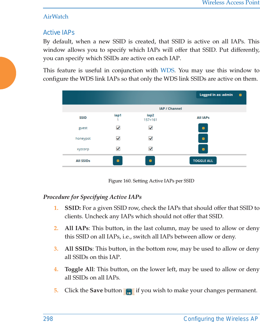 Wireless Access Point298 Configuring the Wireless APAirWatchActive IAPsBy default, when a new SSID is created, that SSID is active on all IAPs. This window allows you to specify which IAPs will offer that SSID. Put differently, you can specify which SSIDs are active on each IAP.This feature is useful in conjunction with WDS. You may use this window to configure the WDS link IAPs so that only the WDS link SSIDs are active on them. Figure 160. Setting Active IAPs per SSID Procedure for Specifying Active IAPs1. SSID: For a given SSID row, check the IAPs that should offer that SSID to clients. Uncheck any IAPs which should not offer that SSID. 2. All IAPs: This button, in the last column, may be used to allow or deny this SSID on all IAPs, i.e., switch all IAPs between allow or deny.3. All SSIDs: This button, in the bottom row, may be used to allow or deny all SSIDs on this IAP. 4. Toggle All: This button, on the lower left, may be used to allow or deny all SSIDs on all IAPs. 5. Click the Save button   if you wish to make your changes permanent. 