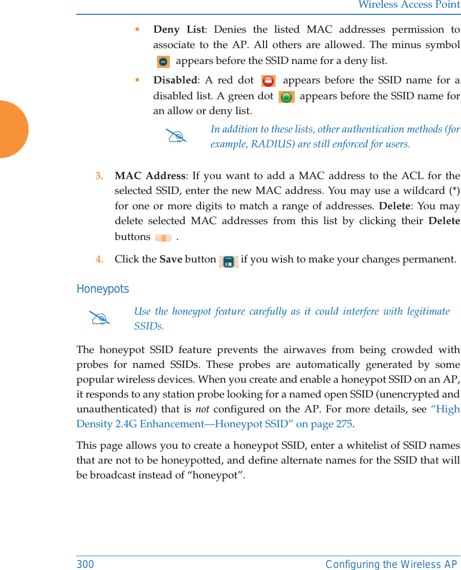 Wireless Access Point300 Configuring the Wireless AP•Deny List: Denies the listed MAC addresses permission to associate to the AP. All others are allowed. The minus symbol  appears before the SSID name for a deny list.•Disabled: A red dot   appears before the SSID name for a disabled list. A green dot   appears before the SSID name for an allow or deny list. 3. MAC Address: If you want to add a MAC address to the ACL for the selected SSID, enter the new MAC address. You may use a wildcard (*) for one or more digits to match a range of addresses. Delete: You may delete selected MAC addresses from this list by clicking their Deletebuttons  .4. Click the Save button   if you wish to make your changes permanent.HoneypotsThe honeypot SSID feature prevents the airwaves from being crowded with probes for named SSIDs. These probes are automatically generated by some popular wireless devices. When you create and enable a honeypot SSID on an AP, it responds to any station probe looking for a named open SSID (unencrypted and unauthenticated) that is not configured on the AP. For more details, see “High Density 2.4G Enhancement—Honeypot SSID” on page 275. This page allows you to create a honeypot SSID, enter a whitelist of SSID names that are not to be honeypotted, and define alternate names for the SSID that will be broadcast instead of “honeypot”. #In addition to these lists, other authentication methods (for example, RADIUS) are still enforced for users.#Use the honeypot feature carefully as it could interfere with legitimate SSIDs.