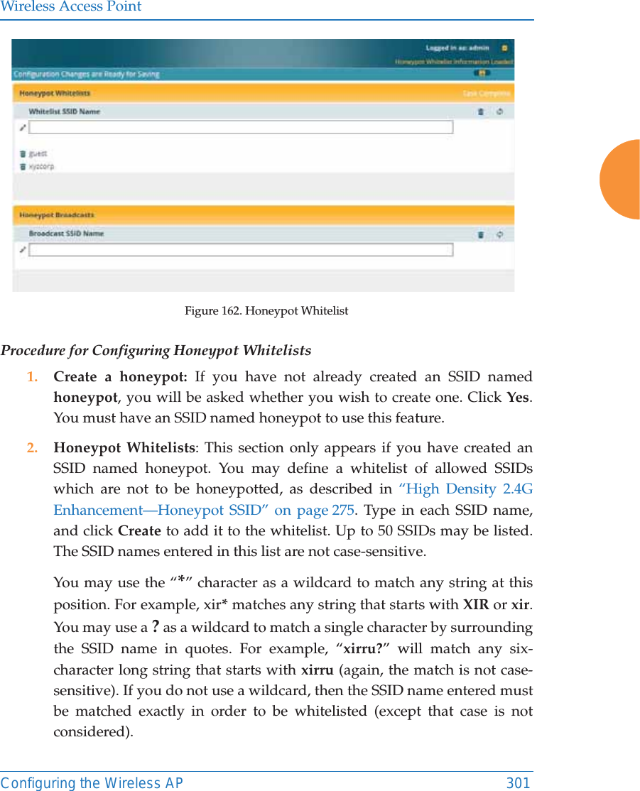 Wireless Access PointConfiguring the Wireless AP 301Figure 162. Honeypot Whitelist Procedure for Configuring Honeypot Whitelists1. Create a honeypot: If you have not already created an SSID named honeypot, you will be asked whether you wish to create one. Click Yes. You must have an SSID named honeypot to use this feature. 2. Honeypot Whitelists: This section only appears if you have created an SSID named honeypot. You may define a whitelist of allowed SSIDs which are not to be honeypotted, as described in “High Density 2.4G Enhancement—Honeypot SSID” on page 275. Type in each SSID name, and click Create to add it to the whitelist. Up to 50 SSIDs may be listed. The SSID names entered in this list are not case-sensitive. You may use the “*” character as a wildcard to match any string at this position. For example, xir* matches any string that starts with XIR or xir. You may use a ? as a wildcard to match a single character by surrounding the SSID name in quotes. For example, “xirru?” will match any six-character long string that starts with xirru (again, the match is not case-sensitive). If you do not use a wildcard, then the SSID name entered must be matched exactly in order to be whitelisted (except that case is not considered). 