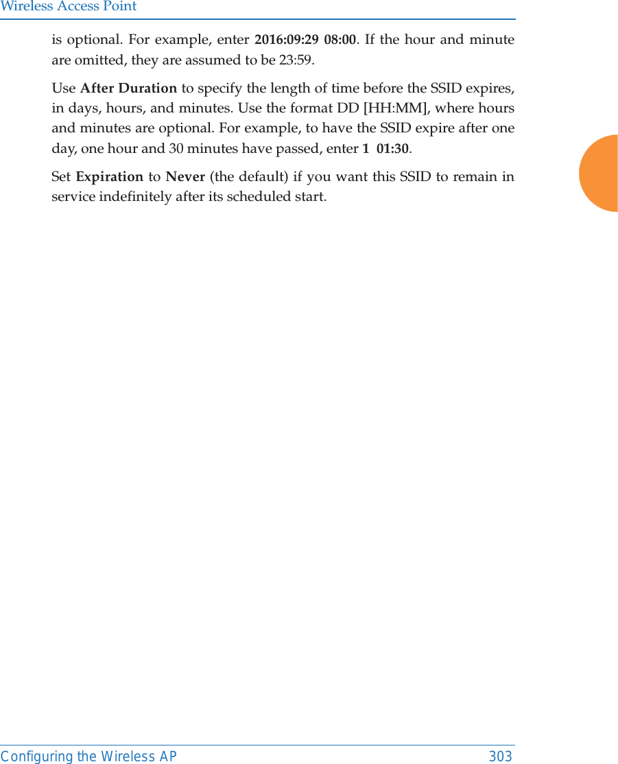 Wireless Access PointConfiguring the Wireless AP 303is optional. For example, enter 2016:09:29 08:00. If the hour and minute are omitted, they are assumed to be 23:59. Use After Duration to specify the length of time before the SSID expires, in days, hours, and minutes. Use the format DD [HH:MM], where hours and minutes are optional. For example, to have the SSID expire after one day, one hour and 30 minutes have passed, enter 1  01:30. Set Expiration to Never (the default) if you want this SSID to remain in service indefinitely after its scheduled start. 