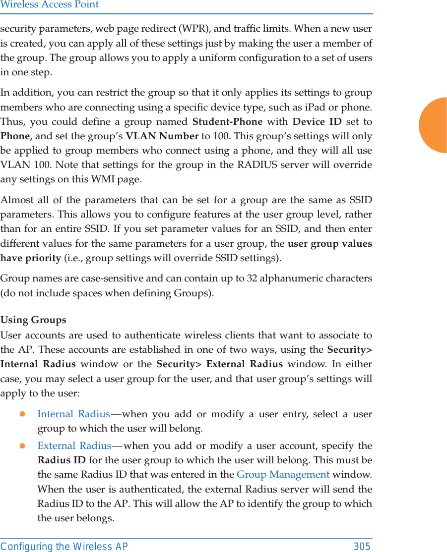 Wireless Access PointConfiguring the Wireless AP 305security parameters, web page redirect (WPR), and traffic limits. When a new user is created, you can apply all of these settings just by making the user a member of the group. The group allows you to apply a uniform configuration to a set of users in one step. In addition, you can restrict the group so that it only applies its settings to group members who are connecting using a specific device type, such as iPad or phone. Thus, you could define a group named Student-Phone with Device ID set to Phone, and set the group’s VLAN Number to 100. This group’s settings will only be applied to group members who connect using a phone, and they will all use VLAN 100. Note that settings for the group in the RADIUS server will override any settings on this WMI page.Almost all of the parameters that can be set for a group are the same as SSID parameters. This allows you to configure features at the user group level, rather than for an entire SSID. If you set parameter values for an SSID, and then enter different values for the same parameters for a user group, the user group values have priority (i.e., group settings will override SSID settings). Group names are case-sensitive and can contain up to 32 alphanumeric characters (do not include spaces when defining Groups).Using GroupsUser accounts are used to authenticate wireless clients that want to associate to the AP. These accounts are established in one of two ways, using the Security&gt; Internal Radius window or the Security&gt; External Radius window. In either case, you may select a user group for the user, and that user group’s settings will apply to the user:zInternal Radius — when you add or modify a user entry, select a user group to which the user will belong.zExternal Radius — when you add or modify a user account, specify the Radius ID for the user group to which the user will belong. This must be the same Radius ID that was entered in the Group Management window. When the user is authenticated, the external Radius server will send the Radius ID to the AP. This will allow the AP to identify the group to which the user belongs. 