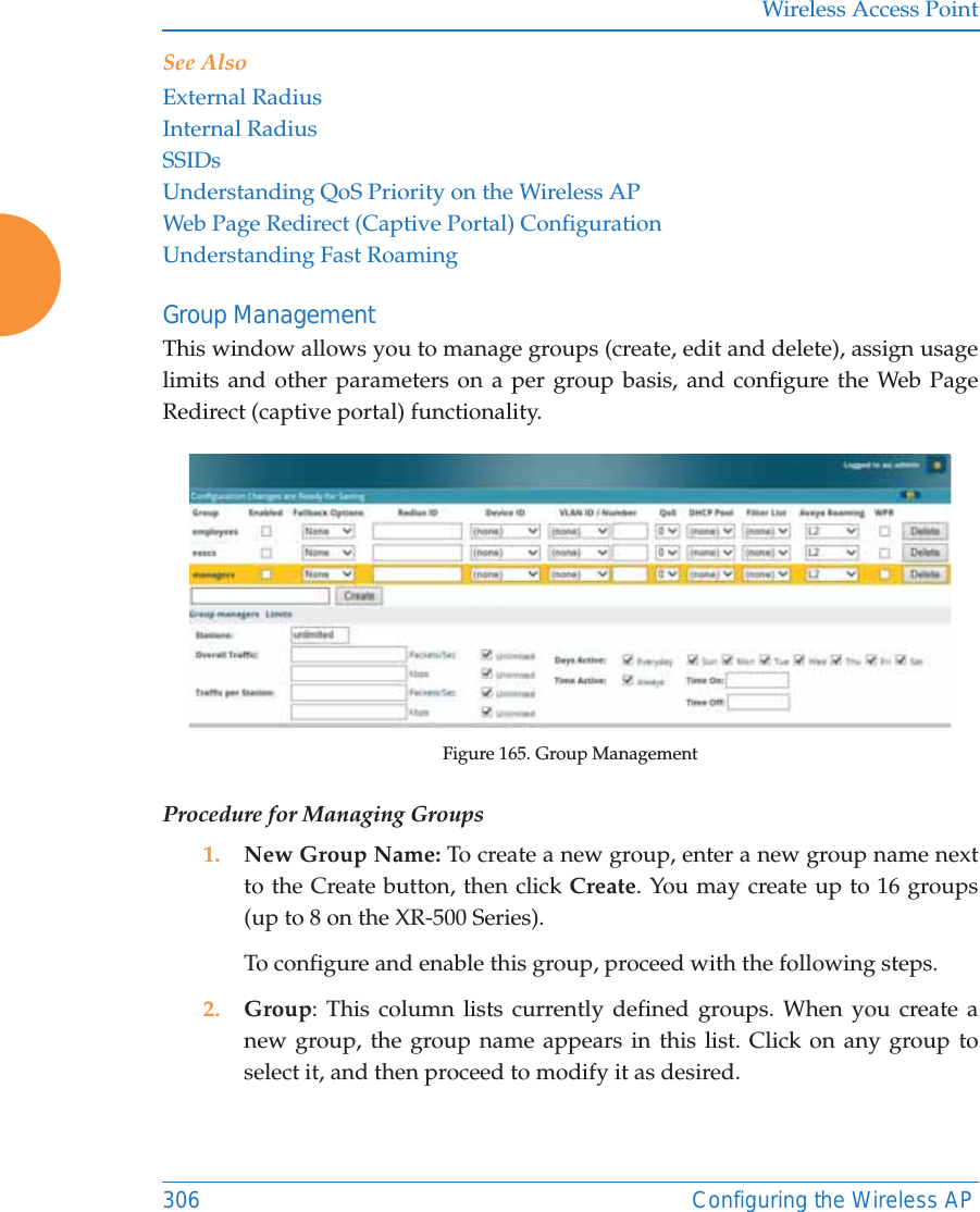 Wireless Access Point306 Configuring the Wireless APSee Also External RadiusInternal RadiusSSIDsUnderstanding QoS Priority on the Wireless APWeb Page Redirect (Captive Portal) ConfigurationUnderstanding Fast RoamingGroup ManagementThis window allows you to manage groups (create, edit and delete), assign usage limits and other parameters on a per group basis, and configure the Web Page Redirect (captive portal) functionality. Figure 165. Group Management Procedure for Managing Groups1. New Group Name: To create a new group, enter a new group name next to the Create button, then click Create. You may create up to 16 groups(up to 8 on the XR-500 Series). To configure and enable this group, proceed with the following steps.2. Group: This column lists currently defined groups. When you create a new group, the group name appears in this list. Click on any group to select it, and then proceed to modify it as desired. 