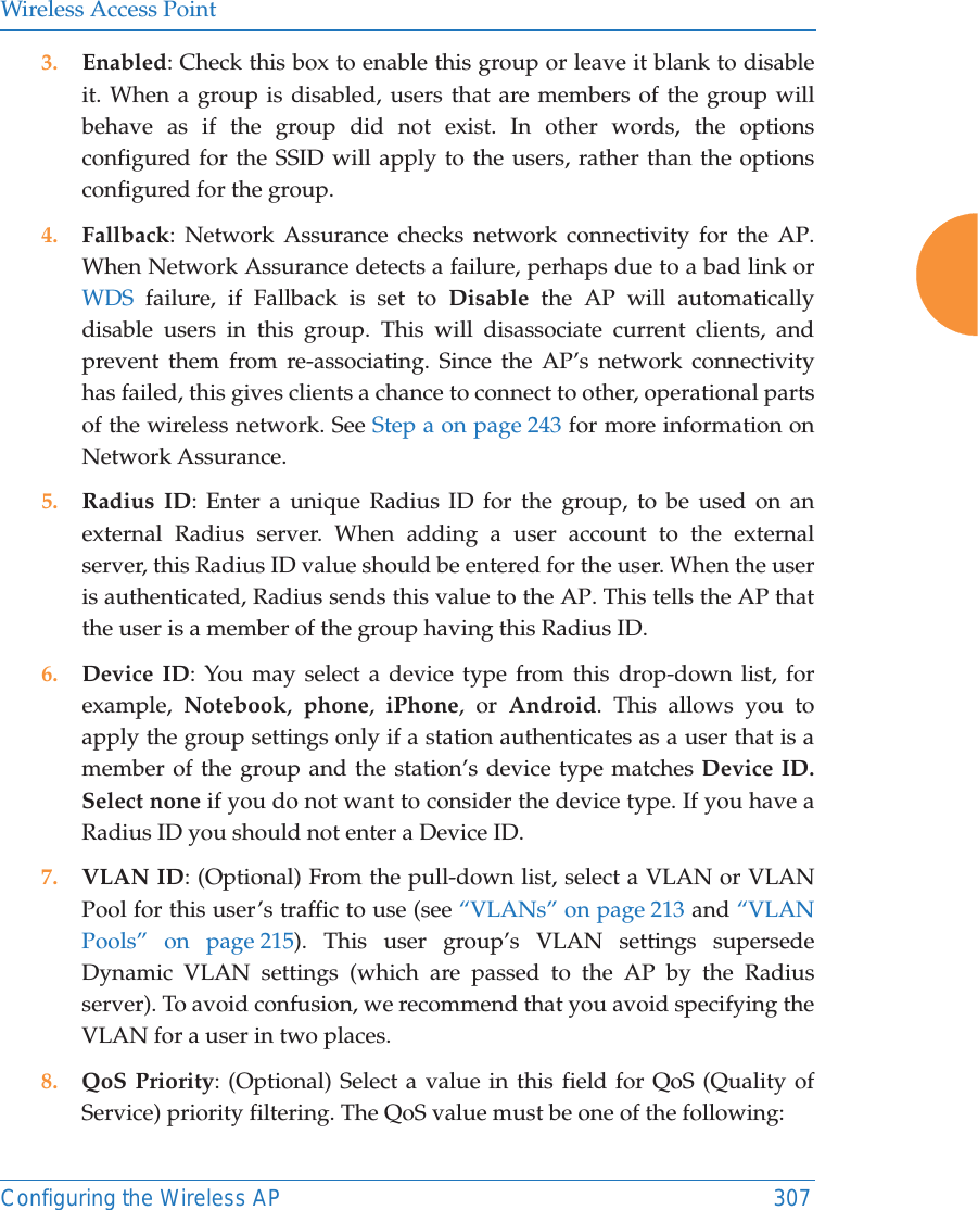 Wireless Access PointConfiguring the Wireless AP 3073. Enabled: Check this box to enable this group or leave it blank to disable it. When a group is disabled, users that are members of the group will behave as if the group did not exist. In other words, the options configured for the SSID will apply to the users, rather than the options configured for the group. 4. Fallback: Network Assurance checks network connectivity for the AP. When Network Assurance detects a failure, perhaps due to a bad link or WDS failure, if Fallback is set to Disable the AP will automatically disable users in this group. This will disassociate current clients, and prevent them from re-associating. Since the AP’s network connectivity has failed, this gives clients a chance to connect to other, operational parts of the wireless network. See Step a on page 243 for more information on Network Assurance.5. Radius ID: Enter a unique Radius ID for the group, to be used on an external Radius server. When adding a user account to the external server, this Radius ID value should be entered for the user. When the user is authenticated, Radius sends this value to the AP. This tells the AP that the user is a member of the group having this Radius ID. 6. Device ID: You may select a device type from this drop-down list, for example,  Notebook,  phone,  iPhone, or Android. This allows you to apply the group settings only if a station authenticates as a user that is a member of the group and the station’s device type matches Device ID. Select none if you do not want to consider the device type. If you have a Radius ID you should not enter a Device ID. 7. VLAN ID: (Optional) From the pull-down list, select a VLAN or VLAN Pool for this user’s traffic to use (see “VLANs” on page 213 and “VLAN Pools” on page 215). This user group’s VLAN settings supersede Dynamic VLAN settings (which are passed to the AP by the Radius server). To avoid confusion, we recommend that you avoid specifying the VLAN for a user in two places. 8. QoS Priority: (Optional) Select a value in this field for QoS (Quality of Service) priority filtering. The QoS value must be one of the following: 