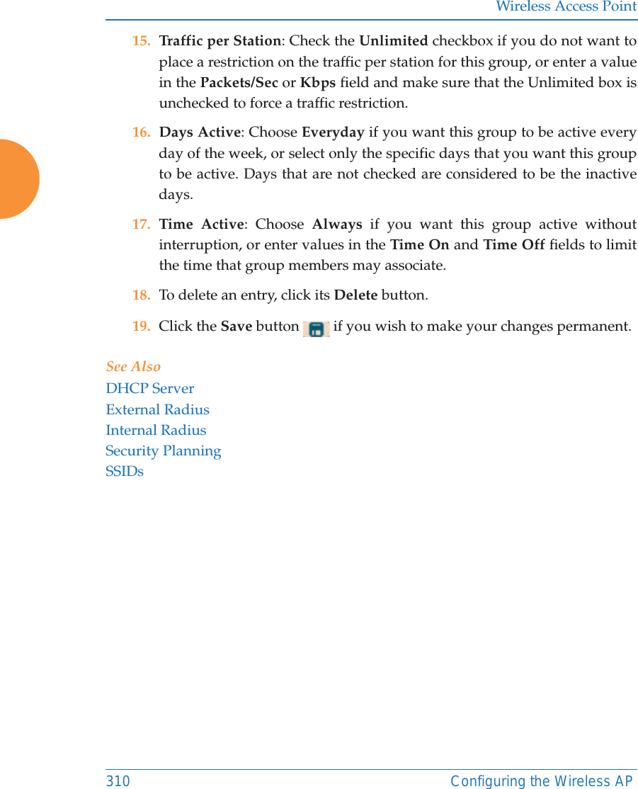 Wireless Access Point310 Configuring the Wireless AP15. Traffic per Station: Check the Unlimited checkbox if you do not want to place a restriction on the traffic per station for this group, or enter a value in the Packets/Sec or Kbps field and make sure that the Unlimited box is unchecked to force a traffic restriction.16. Days Active: Choose Everyday if you want this group to be active every day of the week, or select only the specific days that you want this group to be active. Days that are not checked are considered to be the inactive days. 17. Time Active: Choose Always if you want this group active without interruption, or enter values in the Time On and Time Off fields to limit the time that group members may associate. 18. To delete an entry, click its Delete button. 19. Click the Save button   if you wish to make your changes permanent. See AlsoDHCP ServerExternal RadiusInternal RadiusSecurity PlanningSSIDs