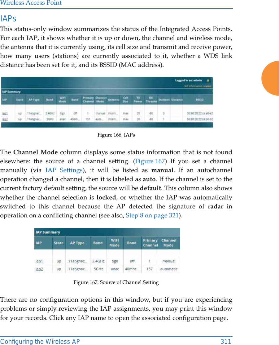 Wireless Access PointConfiguring the Wireless AP 311IAPsThis status-only window summarizes the status of the Integrated Access Points. For each IAP, it shows whether it is up or down, the channel and wireless mode, the antenna that it is currently using, its cell size and transmit and receive power, how many users (stations) are currently associated to it, whether a WDS link distance has been set for it, and its BSSID (MAC address).Figure 166. IAPsThe Channel Mode column displays some status information that is not found elsewhere: the source of a channel setting. (Figure 167) If you set a channel manually (via IAP Settings), it will be listed as manual. If an autochannel operation changed a channel, then it is labeled as auto. If the channel is set to the current factory default setting, the source will be default. This column also shows whether the channel selection is locked, or whether the IAP was automatically switched to this channel because the AP detected the signature of radar in operation on a conflicting channel (see also, Step 8 on page 321). Figure 167. Source of Channel Setting There are no configuration options in this window, but if you are experiencing problems or simply reviewing the IAP assignments, you may print this window for your records. Click any IAP name to open the associated configuration page.