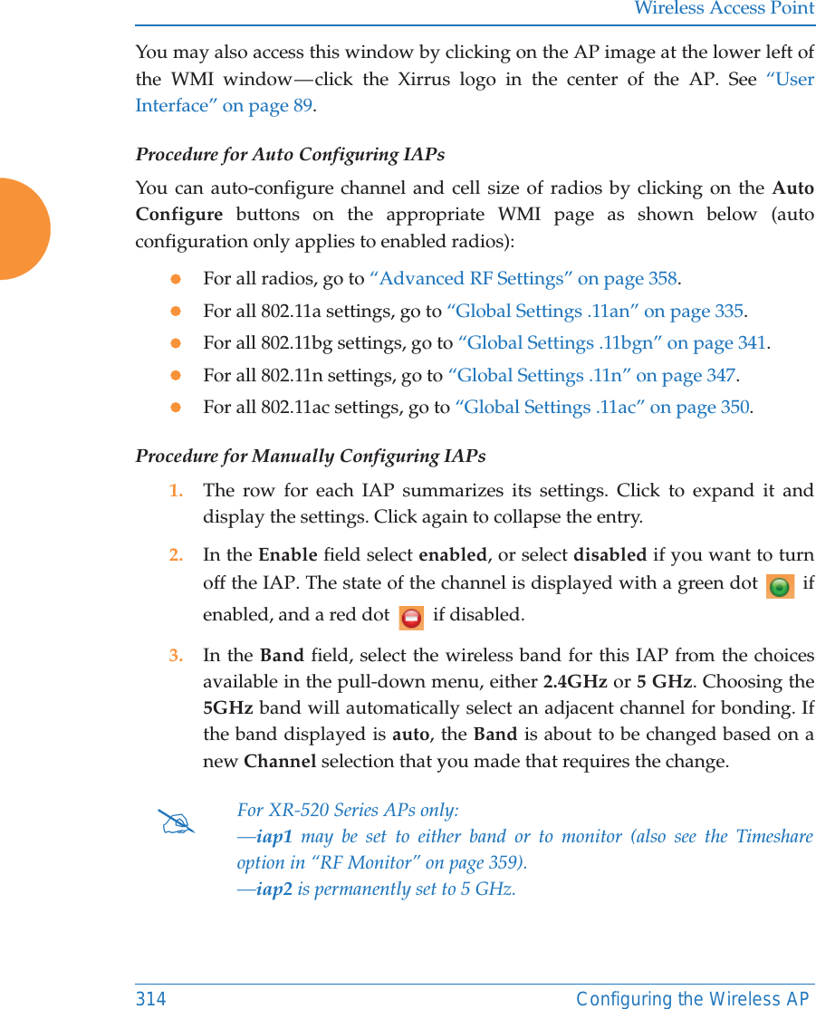 Wireless Access Point314 Configuring the Wireless APYou may also access this window by clicking on the AP image at the lower left of the WMI window — click the Xirrus logo in the center of the AP. See “User Interface” on page 89. Procedure for Auto Configuring IAPs You can auto-configure channel and cell size of radios by clicking on the Auto Configure buttons on the appropriate WMI page as shown below (autoconfiguration only applies to enabled radios):zFor all radios, go to “Advanced RF Settings” on page 358.zFor all 802.11a settings, go to “Global Settings .11an” on page 335.zFor all 802.11bg settings, go to “Global Settings .11bgn” on page 341.zFor all 802.11n settings, go to “Global Settings .11n” on page 347. zFor all 802.11ac settings, go to “Global Settings .11ac” on page 350. Procedure for Manually Configuring IAPs1. The row for each IAP summarizes its settings. Click to expand it and display the settings. Click again to collapse the entry.2. In the Enable field select enabled, or select disabled if you want to turn off the IAP. The state of the channel is displayed with a green dot   if enabled, and a red dot   if disabled.3. In the Band field, select the wireless band for this IAP from the choices available in the pull-down menu, either 2.4GHz or 5 GHz. Choosing the 5GHz band will automatically select an adjacent channel for bonding. If the band displayed is auto, the Band is about to be changed based on a new Channel selection that you made that requires the change. #For XR-520 Series APs only:—iap1 may be set to either band or to monitor (also see the Timeshare option in “RF Monitor” on page 359). —iap2 is permanently set to 5 GHz.
