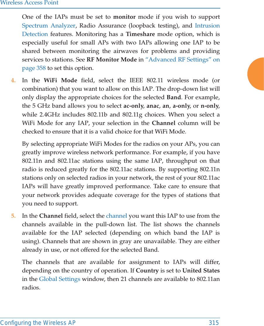 Wireless Access PointConfiguring the Wireless AP 315One of the IAPs must be set to monitor mode if you wish to support Spectrum Analyzer, Radio Assurance (loopback testing), and Intrusion Detection features. Monitoring has a Timeshare mode option, which is especially useful for small APs with two IAPs allowing one IAP to be shared between monitoring the airwaves for problems and providing services to stations. See RF Monitor Mode in “Advanced RF Settings” on page 358 to set this option. 4. In the WiFi Mode field, select the IEEE 802.11 wireless mode (or combination) that you want to allow on this IAP. The drop-down list will only display the appropriate choices for the selected Band. For example, the 5 GHz band allows you to select ac-only, anac, an, a-only, or n-only, while 2.4GHz includes 802.11b and 802.11g choices. When you select a WiFi Mode for any IAP, your selection in the Channel column will be checked to ensure that it is a valid choice for that WiFi Mode. By selecting appropriate WiFi Modes for the radios on your APs, you can greatly improve wireless network performance. For example, if you have 802.11n and 802.11ac stations using the same IAP, throughput on that radio is reduced greatly for the 802.11ac stations. By supporting 802.11n stations only on selected radios in your network, the rest of your 802.11ac IAPs will have greatly improved performance. Take care to ensure that your network provides adequate coverage for the types of stations that you need to support. 5. In the Channel field, select the channel you want this IAP to use from the channels available in the pull-down list. The list shows the channels available for the IAP selected (depending on which band the IAP is using). Channels that are shown in gray are unavailable. They are either already in use, or not offered for the selected Band. The channels that are available for assignment to IAPs will differ, depending on the country of operation. If Country is set to United Statesin the Global Settings window, then 21 channels are available to 802.11an radios. 