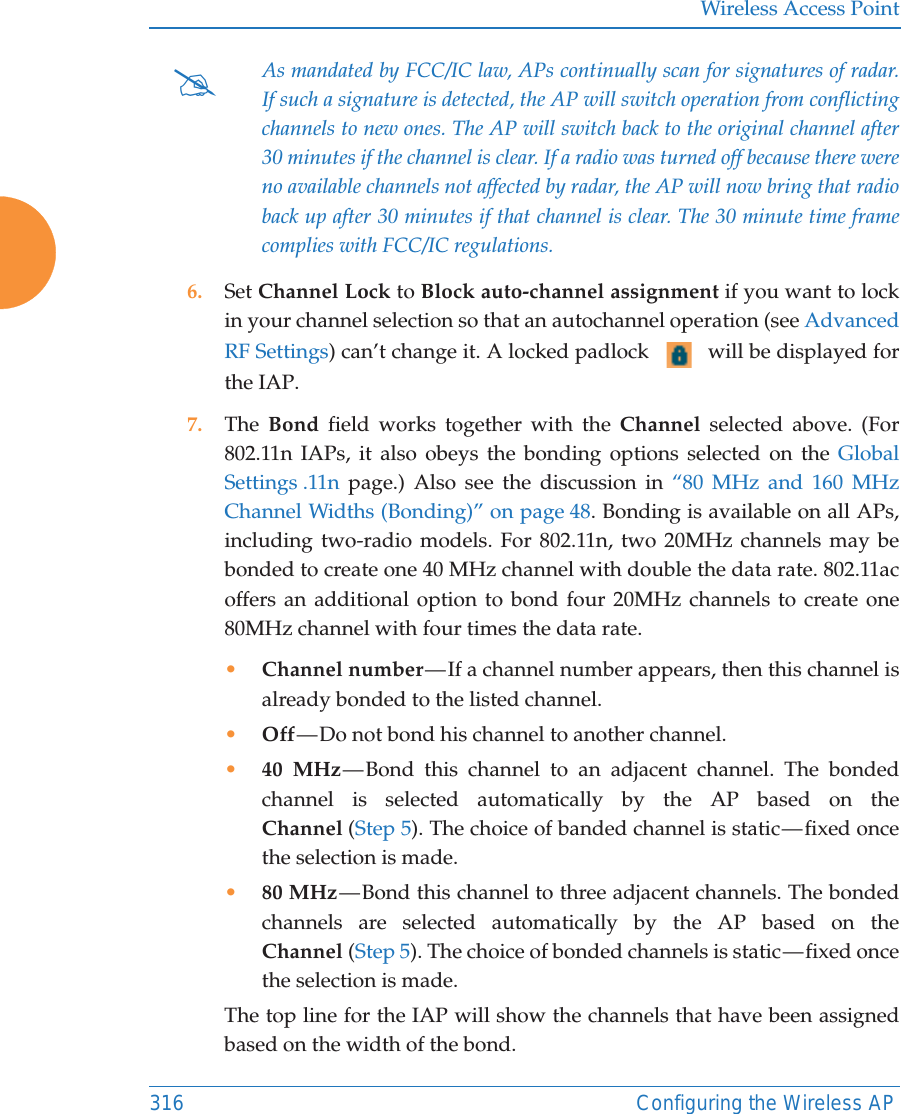 Wireless Access Point316 Configuring the Wireless AP 6. Set Channel Lock to Block auto-channel assignment if you want to lock in your channel selection so that an autochannel operation (see Advanced RF Settings) can’t change it. A locked padlock   will be displayed for the IAP. 7. The  Bond field works together with the Channel selected above. (For 802.11n IAPs, it also obeys the bonding options selected on the Global Settings .11n page.) Also see the discussion in “80 MHz and 160 MHz Channel Widths (Bonding)” on page 48. Bonding is available on all APs, including two-radio models. For 802.11n, two 20MHz channels may be bonded to create one 40 MHz channel with double the data rate. 802.11ac offers an additional option to bond four 20MHz channels to create one 80MHz channel with four times the data rate. •Channel number — If a channel number appears, then this channel is already bonded to the listed channel. •Off — Do not bond his channel to another channel. •40 MHz — Bond this channel to an adjacent channel. The bonded channel is selected automatically by the AP based on the Channel (Step 5). The choice of banded channel is static — fixed once the selection is made. •80 MHz — Bond this channel to three adjacent channels. The bonded channels are selected automatically by the AP based on the Channel (Step 5). The choice of bonded channels is static — fixed once the selection is made. The top line for the IAP will show the channels that have been assigned based on the width of the bond.#As mandated by FCC/IC law, APs continually scan for signatures of radar. If such a signature is detected, the AP will switch operation from conflicting channels to new ones. The AP will switch back to the original channel after 30 minutes if the channel is clear. If a radio was turned off because there were no available channels not affected by radar, the AP will now bring that radio back up after 30 minutes if that channel is clear. The 30 minute time frame complies with FCC/IC regulations. 