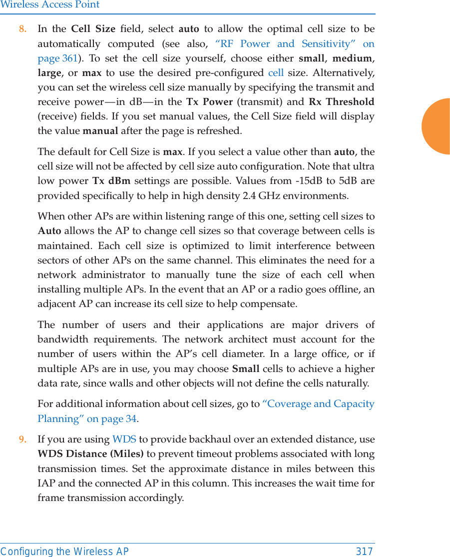 Wireless Access PointConfiguring the Wireless AP 3178. In the Cell Size field, select auto to allow the optimal cell size to be automatically computed (see also, “RF Power and Sensitivity” on page 361). To set the cell size yourself, choose either small,  medium, large, or max to use the desired pre-configured cell size. Alternatively, you can set the wireless cell size manually by specifying the transmit and receive power — in dB — in the Tx Power (transmit) and Rx Threshold(receive) fields. If you set manual values, the Cell Size field will display the value manual after the page is refreshed. The default for Cell Size is max. If you select a value other than auto, the cell size will not be affected by cell size auto configuration. Note that ultra low power Tx dBm settings are possible. Values from -15dB to 5dB are provided specifically to help in high density 2.4 GHz environments. When other APs are within listening range of this one, setting cell sizes to Auto allows the AP to change cell sizes so that coverage between cells is maintained. Each cell size is optimized to limit interference between sectors of other APs on the same channel. This eliminates the need for a network administrator to manually tune the size of each cell when installing multiple APs. In the event that an AP or a radio goes offline, an adjacent AP can increase its cell size to help compensate. The number of users and their applications are major drivers of bandwidth requirements. The network architect must account for the number of users within the AP’s cell diameter. In a large office, or if multiple APs are in use, you may choose Small cells to achieve a higher data rate, since walls and other objects will not define the cells naturally. For additional information about cell sizes, go to “Coverage and Capacity Planning” on page 34.9. If you are using WDS to provide backhaul over an extended distance, use WDS Distance (Miles) to prevent timeout problems associated with long transmission times. Set the approximate distance in miles between this IAP and the connected AP in this column. This increases the wait time for frame transmission accordingly. 