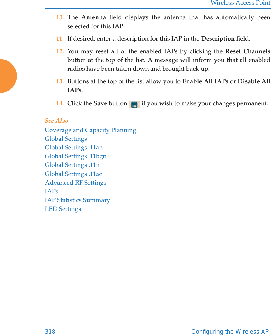 Wireless Access Point318 Configuring the Wireless AP10. The  Antenna  field displays the antenna that has automatically been selected for this IAP.11. If desired, enter a description for this IAP in the Description field. 12. You may reset all of the enabled IAPs by clicking the Reset Channelsbutton at the top of the list. A message will inform you that all enabled radios have been taken down and brought back up. 13. Buttons at the top of the list allow you to Enable All IAPs or Disable All IAPs. 14. Click the Save button   if you wish to make your changes permanent.See AlsoCoverage and Capacity PlanningGlobal SettingsGlobal Settings .11anGlobal Settings .11bgnGlobal Settings .11nGlobal Settings .11acAdvanced RF SettingsIAPsIAP Statistics SummaryLED Settings
