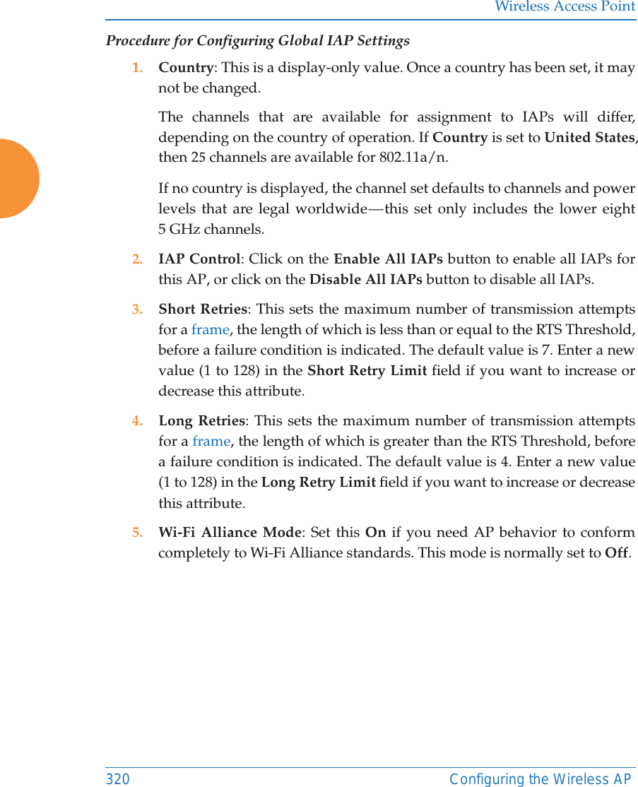 Wireless Access Point320 Configuring the Wireless APProcedure for Configuring Global IAP Settings1. Country: This is a display-only value. Once a country has been set, it maynot be changed.The channels that are available for assignment to IAPs will differ,depending on the country of operation. If Country is set to United States,then 2 channels are available for 802.11a/n.If no country is displayed, the channel set defaults to channels and powerlevels that are legal worldwide — this set only includes the lower eight5 GHz channels.2. IAP Control: Click on the Enable All IAPs button to enable all IAPs forthis AP, or click on the Disable All IAPs button to disable all IAPs.3. Short Retries: This sets the maximum number of transmission attemptsfor a frame, the length of which is less than or equal to the RTS Threshold,before a failure condition is indicated. The default value is 7. Enter a newvalue (1 to 128) in the Short Retry Limit field if you want to increase ordecrease this attribute.4. Long Retries: This sets the maximum number of transmission attemptsfor a frame, the length of which is greater than the RTS Threshold, beforea failure condition is indicated. The default value is 4. Enter a new value(1 to 128) in the Long Retry Limit field if you want to increase or decreasethis attribute.5. Wi-Fi Alliance Mode: Set this On if you need AP behavior to conformcompletely to Wi-Fi Alliance standards. This mode is normally set to Off.