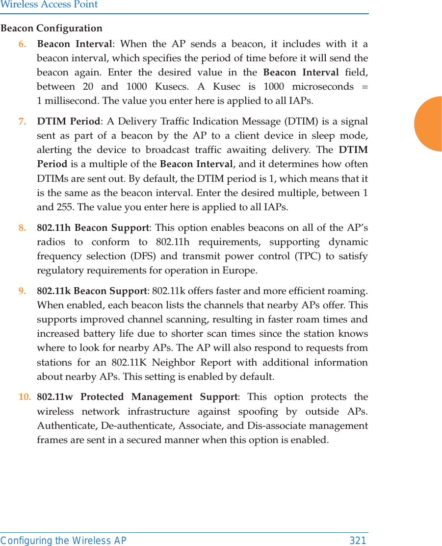 Wireless Access PointConfiguring the Wireless AP 321Beacon Configuration6. Beacon Interval: When the AP sends a beacon, it includes with it a beacon interval, which specifies the period of time before it will send the beacon again. Enter the desired value in the Beacon Interval field, between 20 and 1000 Kusecs. A Kusec is 1000 microseconds = 1 millisecond. The value you enter here is applied to all IAPs.7. DTIM Period: A Delivery Traffic Indication Message (DTIM) is a signal sent as part of a beacon by the AP to a client device in sleep mode, alerting the device to broadcast traffic awaiting delivery. The DTIM Period is a multiple of the Beacon Interval, and it determines how often DTIMs are sent out. By default, the DTIM period is 1, which means that it is the same as the beacon interval. Enter the desired multiple, between 1 and 255. The value you enter here is applied to all IAPs.8. 802.11h Beacon Support: This option enables beacons on all of the AP’s radios to conform to 802.11h requirements, supporting dynamic frequency selection (DFS) and transmit power control (TPC) to satisfy regulatory requirements for operation in Europe. 9. 802.11k Beacon Support: 802.11k offers faster and more efficient roaming. When enabled, each beacon lists the channels that nearby APs offer. This supports improved channel scanning, resulting in faster roam times and increased battery life due to shorter scan times since the station knows where to look for nearby APs. The AP will also respond to requests from stations for an 802.11K Neighbor Report with additional information about nearby APs. This setting is enabled by default. 10. 802.11w Protected Management Support: This option protects thewireless network infrastructure against spoofing by outside APs.Authenticate, De-authenticate, Associate, and Dis-associate management frames are sent in a secured manner when this option is enabled.   
