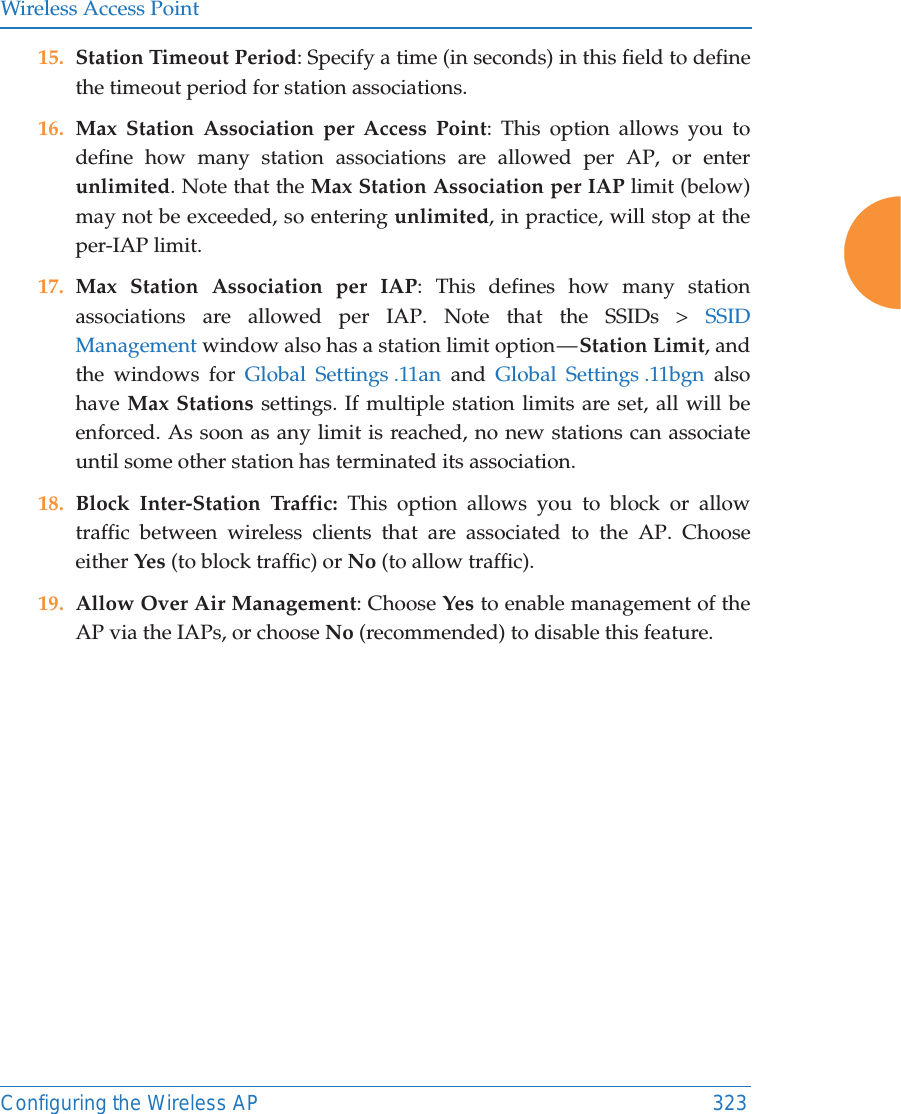 Wireless Access PointConfiguring the Wireless AP 32315. Station Timeout Period: Specify a time (in seconds) in this field to define the timeout period for station associations.16. Max Station Association per Access Point: This option allows you to define how many station associations are allowed per AP, or enter unlimited. Note that the Max Station Association per IAP limit (below) may not be exceeded, so entering unlimited, in practice, will stop at the per-IAP limit. 17. Max Station Association per IAP: This defines how many station associations are allowed per IAP. Note that the SSIDs &gt; SSID Management window also has a station limit option — Station Limit, and the windows for Global Settings .11an and Global Settings .11bgn also have Max Stations settings. If multiple station limits are set, all will be enforced. As soon as any limit is reached, no new stations can associate until some other station has terminated its association. 18. Block Inter-Station Traffic: This option allows you to block or allow traffic between wireless clients that are associated to the AP. Choose either Yes (to block traffic) or No (to allow traffic).19. Allow Over Air Management: Choose Yes to enable management of the AP via the IAPs, or choose No (recommended) to disable this feature. 