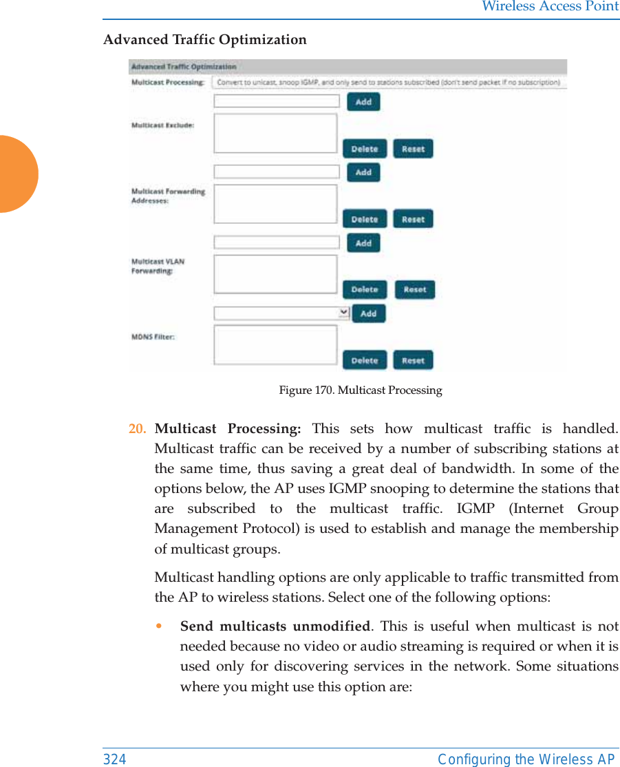 Wireless Access Point324 Configuring the Wireless APAdvanced Traffic OptimizationFigure 170. Multicast Processing20. Multicast Processing: This sets how multicast traffic is handled. Multicast traffic can be received by a number of subscribing stations at the same time, thus saving a great deal of bandwidth. In some of the options below, the AP uses IGMP snooping to determine the stations that are subscribed to the multicast traffic. IGMP (Internet Group Management Protocol) is used to establish and manage the membership of multicast groups. Multicast handling options are only applicable to traffic transmitted from the AP to wireless stations. Select one of the following options:•Send multicasts unmodified. This is useful when multicast is not needed because no video or audio streaming is required or when it is used only for discovering services in the network. Some situations where you might use this option are: 