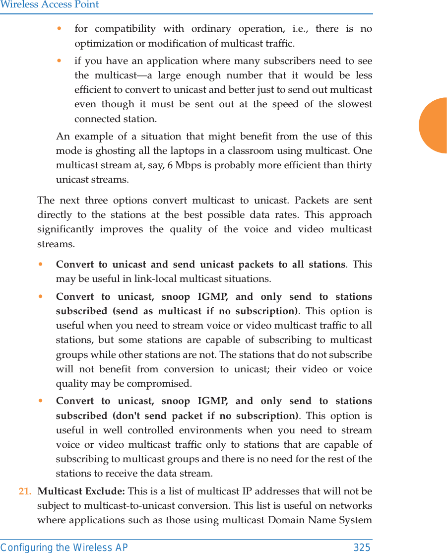 Wireless Access PointConfiguring the Wireless AP 325•for compatibility with ordinary operation, i.e., there is no optimization or modification of multicast traffic. •if you have an application where many subscribers need to see the multicast—a large enough number that it would be less efficient to convert to unicast and better just to send out multicast even though it must be sent out at the speed of the slowest connected station. An example of a situation that might benefit from the use of this mode is ghosting all the laptops in a classroom using multicast. One multicast stream at, say, 6 Mbps is probably more efficient than thirty unicast streams.The next three options convert multicast to unicast. Packets are sent directly to the stations at the best possible data rates. This approach significantly improves the quality of the voice and video multicast streams.•Convert to unicast and send unicast packets to all stations. This may be useful in link-local multicast situations.•Convert to unicast, snoop IGMP, and only send to stations subscribed (send as multicast if no subscription). This option is useful when you need to stream voice or video multicast traffic to all stations, but some stations are capable of subscribing to multicast groups while other stations are not. The stations that do not subscribe will not benefit from conversion to unicast; their video or voice quality may be compromised. •Convert to unicast, snoop IGMP, and only send to stations subscribed (don&apos;t send packet if no subscription). This option is useful in well controlled environments when you need to stream voice or video multicast traffic only to stations that are capable of subscribing to multicast groups and there is no need for the rest of the stations to receive the data stream.21. Multicast Exclude: This is a list of multicast IP addresses that will not be subject to multicast-to-unicast conversion. This list is useful on networks where applications such as those using multicast Domain Name System 