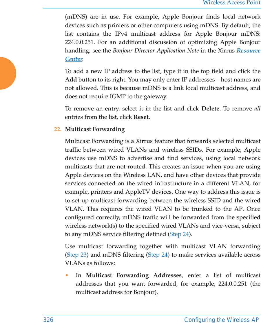 Wireless Access Point326 Configuring the Wireless AP(mDNS) are in use. For example, Apple Bonjour finds local network devices such as printers or other computers using mDNS. By default, the list contains the IPv4 multicast address for Apple Bonjour mDNS: 224.0.0.251. For an additional discussion of optimizing Apple Bonjour handling, see the Bonjour Director Application Note in the Xirrus Resource Center.To add a new IP address to the list, type it in the top field and click the Add button to its right. You may only enter IP addresses—host names are not allowed. This is because mDNS is a link local multicast address, and does not require IGMP to the gateway. To remove an entry, select it in the list and click Delete. To remove allentries from the list, click Reset. 22. Multicast Forwarding Multicast Forwarding is a Xirrus feature that forwards selected multicast traffic between wired VLANs and wireless SSIDs. For example, Apple devices use mDNS to advertise and find services, using local network multicasts that are not routed. This creates an issue when you are using Apple devices on the Wireless LAN, and have other devices that provide services connected on the wired infrastructure in a different VLAN, for example, printers and AppleTV devices. One way to address this issue is to set up multicast forwarding between the wireless SSID and the wired VLAN. This requires the wired VLAN to be trunked to the AP. Once configured correctly, mDNS traffic will be forwarded from the specified wireless network(s) to the specified wired VLANs and vice-versa, subject to any mDNS service filtering defined (Step 24). Use multicast forwarding together with multicast VLAN forwarding (Step 23) and mDNS filtering (Step 24) to make services available across VLANs as follows:•In  Multicast Forwarding Addresses, enter a list of multicast addresses that you want forwarded, for example, 224.0.0.251 (the multicast address for Bonjour). 