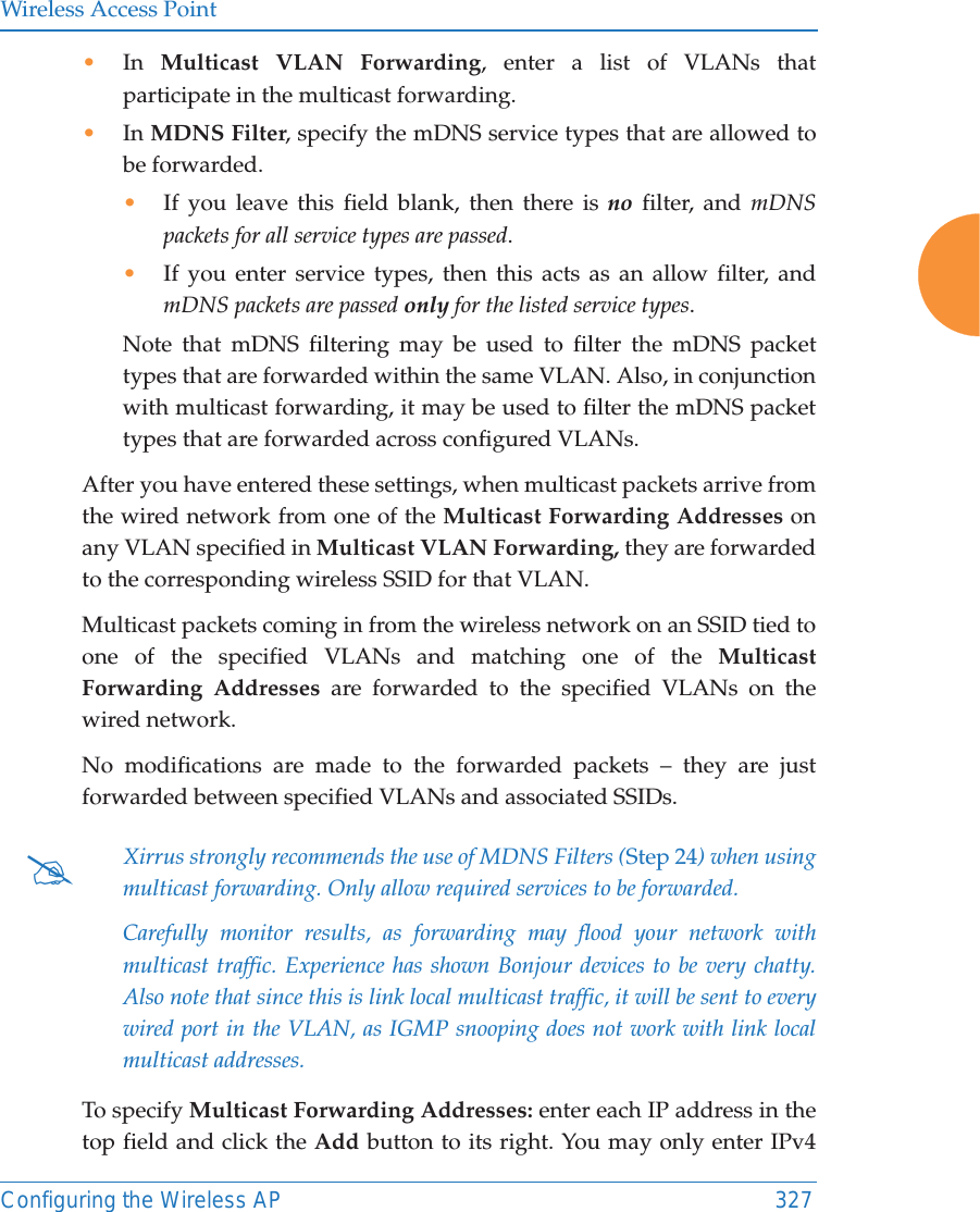 Wireless Access PointConfiguring the Wireless AP 327•In  Multicast VLAN Forwarding, enter a list of VLANs that participate in the multicast forwarding.•In MDNS Filter, specify the mDNS service types that are allowed to be forwarded. •If you leave this field blank, then there is no filter, and mDNS packets for all service types are passed. •If you enter service types, then this acts as an allow filter, and mDNS packets are passed only for the listed service types. Note that mDNS filtering may be used to filter the mDNS packet types that are forwarded within the same VLAN. Also, in conjunction with multicast forwarding, it may be used to filter the mDNS packet types that are forwarded across configured VLANs.After you have entered these settings, when multicast packets arrive from the wired network from one of the Multicast Forwarding Addresses on any VLAN specified in Multicast VLAN Forwarding, they are forwarded to the corresponding wireless SSID for that VLAN.Multicast packets coming in from the wireless network on an SSID tied to one of the specified VLANs and matching one of the Multicast Forwarding Addresses are forwarded to the specified VLANs on the wired network. No modifications are made to the forwarded packets – they are just forwarded between specified VLANs and associated SSIDs.To specify Multicast Forwarding Addresses: enter each IP address in the top field and click the Add button to its right. You may only enter IPv4 #Xirrus strongly recommends the use of MDNS Filters (Step 24) when using multicast forwarding. Only allow required services to be forwarded.Carefully monitor results, as forwarding may flood your network with multicast traffic. Experience has shown Bonjour devices to be very chatty. Also note that since this is link local multicast traffic, it will be sent to every wired port in the VLAN, as IGMP snooping does not work with link local multicast addresses.