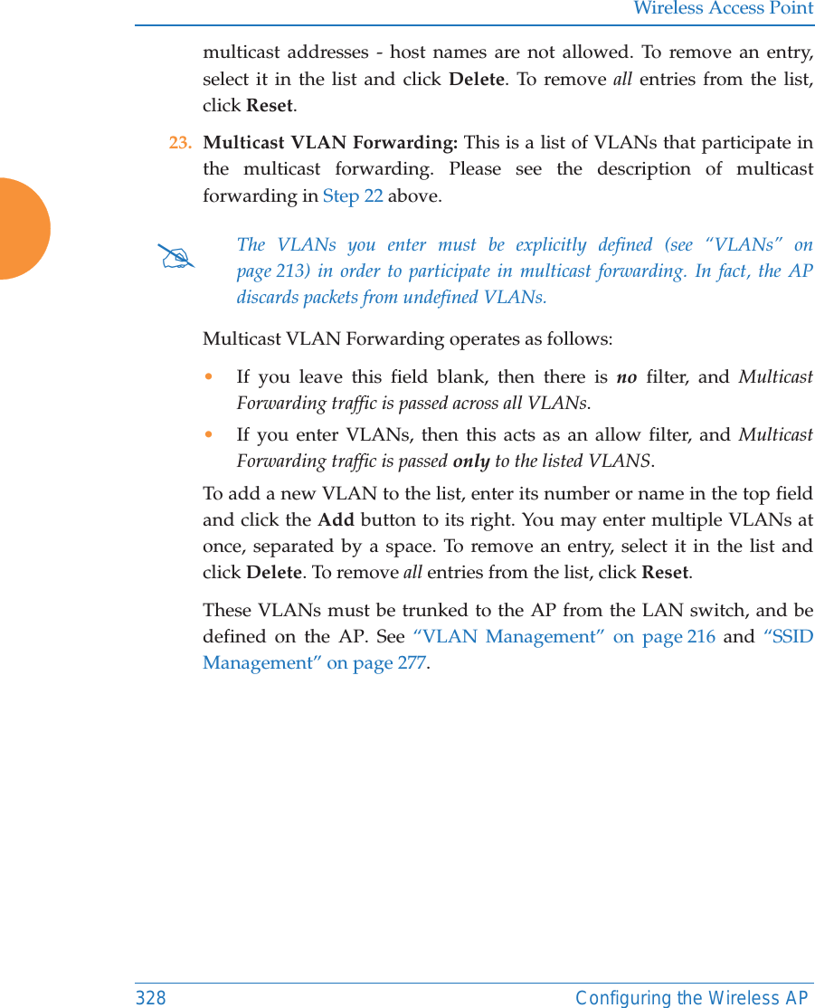 Wireless Access Point328 Configuring the Wireless APmulticast addresses - host names are not allowed. To remove an entry, select it in the list and click Delete. To remove all entries from the list, click Reset. 23. Multicast VLAN Forwarding: This is a list of VLANs that participate in the multicast forwarding. Please see the description of multicast forwarding in Step 22 above.Multicast VLAN Forwarding operates as follows:•If you leave this field blank, then there is no filter, and Multicast Forwarding traffic is passed across all VLANs.•If you enter VLANs, then this acts as an allow filter, and Multicast Forwarding traffic is passed only to the listed VLANS.To add a new VLAN to the list, enter its number or name in the top field and click the Add button to its right. You may enter multiple VLANs at once, separated by a space. To remove an entry, select it in the list and click Delete. To remove all entries from the list, click Reset. These VLANs must be trunked to the AP from the LAN switch, and be defined on the AP. See “VLAN Management” on page 216 and “SSID Management” on page 277. #The VLANs you enter must be explicitly defined (see “VLANs” on page 213) in order to participate in multicast forwarding. In fact, the APdiscards packets from undefined VLANs. 