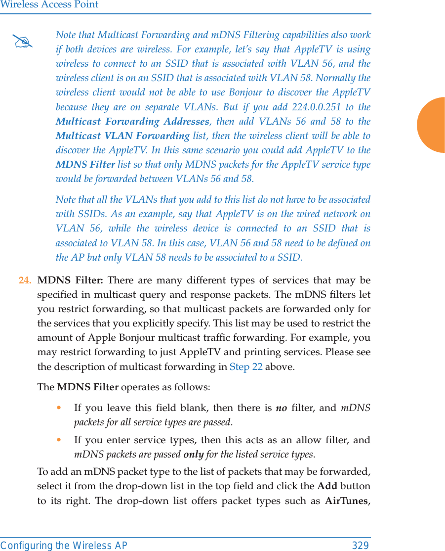 Wireless Access PointConfiguring the Wireless AP 32924. MDNS Filter: There are many different types of services that may be specified in multicast query and response packets. The mDNS filters let you restrict forwarding, so that multicast packets are forwarded only for the services that you explicitly specify. This list may be used to restrict the amount of Apple Bonjour multicast traffic forwarding. For example, you may restrict forwarding to just AppleTV and printing services. Please see the description of multicast forwarding in Step 22 above. The MDNS Filter operates as follows: •If you leave this field blank, then there is no filter, and mDNS packets for all service types are passed. •If you enter service types, then this acts as an allow filter, and mDNS packets are passed only for the listed service types. To add an mDNS packet type to the list of packets that may be forwarded, select it from the drop-down list in the top field and click the Add button to its right. The drop-down list offers packet types such as AirTunes, #Note that Multicast Forwarding and mDNS Filtering capabilities also work if both devices are wireless. For example, let’s say that AppleTV is using wireless to connect to an SSID that is associated with VLAN 56, and the wireless client is on an SSID that is associated with VLAN 58. Normally the wireless client would not be able to use Bonjour to discover the AppleTV because they are on separate VLANs. But if you add 224.0.0.251 to the Multicast Forwarding Addresses, then add VLANs 56 and 58 to the Multicast VLAN Forwarding list, then the wireless client will be able to discover the AppleTV. In this same scenario you could add AppleTV to the MDNS Filter list so that only MDNS packets for the AppleTV service type would be forwarded between VLANs 56 and 58.Note that all the VLANs that you add to this list do not have to be associated with SSIDs. As an example, say that AppleTV is on the wired network on VLAN 56, while the wireless device is connected to an SSID that is associated to VLAN 58. In this case, VLAN 56 and 58 need to be defined on the AP but only VLAN 58 needs to be associated to a SSID.