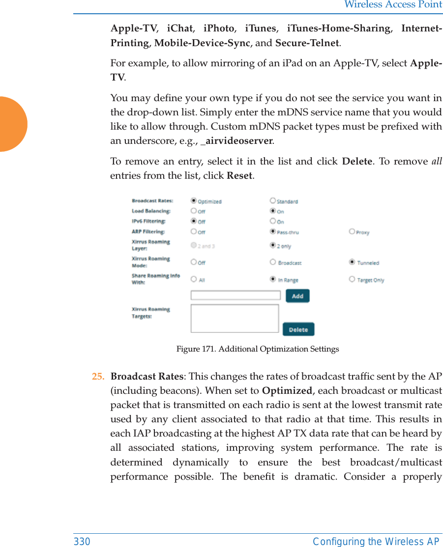 Wireless Access Point330 Configuring the Wireless APApple-TV,  iChat,  iPhoto,  iTunes,  iTunes-Home-Sharing,  Internet-Printing, Mobile-Device-Sync, and Secure-Telnet. For example, to allow mirroring of an iPad on an Apple-TV, select Apple-TV.You may define your own type if you do not see the service you want in the drop-down list. Simply enter the mDNS service name that you would like to allow through. Custom mDNS packet types must be prefixed with an underscore, e.g., _airvideoserver. To remove an entry, select it in the list and click Delete. To remove allentries from the list, click Reset. Figure 171. Additional Optimization Settings25. Broadcast Rates: This changes the rates of broadcast traffic sent by the AP (including beacons). When set to Optimized, each broadcast or multicast packet that is transmitted on each radio is sent at the lowest transmit rate used by any client associated to that radio at that time. This results in each IAP broadcasting at the highest AP TX data rate that can be heard by all associated stations, improving system performance. The rate is determined dynamically to ensure the best broadcast/multicast performance possible. The benefit is dramatic. Consider a properly 