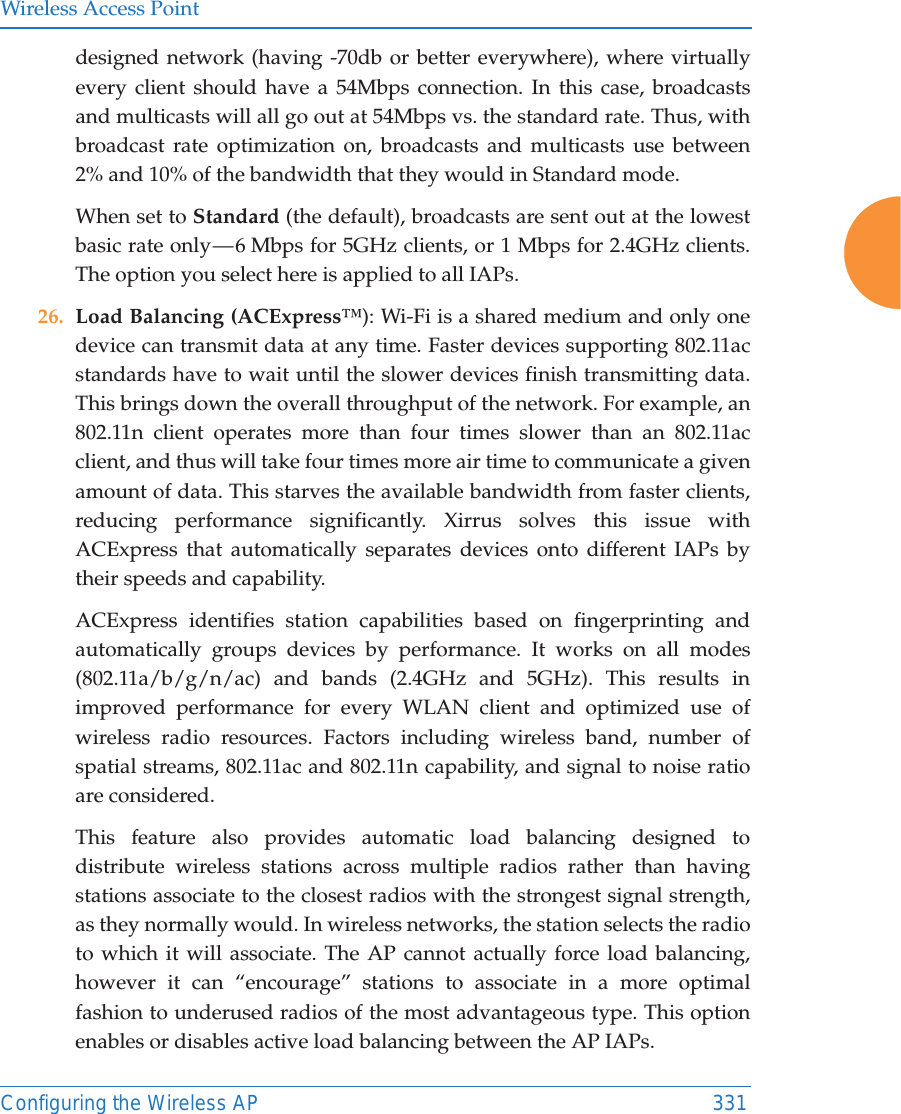 Wireless Access PointConfiguring the Wireless AP 331designed network (having -70db or better everywhere), where virtually every client should have a 54Mbps connection. In this case, broadcasts and multicasts will all go out at 54Mbps vs. the standard rate. Thus, with broadcast rate optimization on, broadcasts and multicasts use between 2% and 10% of the bandwidth that they would in Standard mode.When set to Standard (the default), broadcasts are sent out at the lowest basic rate only — 6 Mbps for 5GHz clients, or 1 Mbps for 2.4GHz clients. The option you select here is applied to all IAPs.26. Load Balancing (ACExpress™): Wi-Fi is a shared medium and only one device can transmit data at any time. Faster devices supporting 802.11ac standards have to wait until the slower devices finish transmitting data. This brings down the overall throughput of the network. For example, an 802.11n client operates more than four times slower than an 802.11ac client, and thus will take four times more air time to communicate a given amount of data. This starves the available bandwidth from faster clients, reducing performance significantly. Xirrus solves this issue with ACExpress that automatically separates devices onto different IAPs by their speeds and capability. ACExpress identifies station capabilities based on fingerprinting and automatically groups devices by performance. It works on all modes (802.11a/b/g/n/ac) and bands (2.4GHz and 5GHz). This results in improved performance for every WLAN client and optimized use of wireless radio resources. Factors including wireless band, number of spatial streams, 802.11ac and 802.11n capability, and signal to noise ratio are considered. This feature also provides automatic load balancing designed to distribute wireless stations across multiple radios rather than having stations associate to the closest radios with the strongest signal strength, as they normally would. In wireless networks, the station selects the radio to which it will associate. The AP cannot actually force load balancing, however it can “encourage” stations to associate in a more optimal fashion to underused radios of the most advantageous type. This option enables or disables active load balancing between the AP IAPs. 