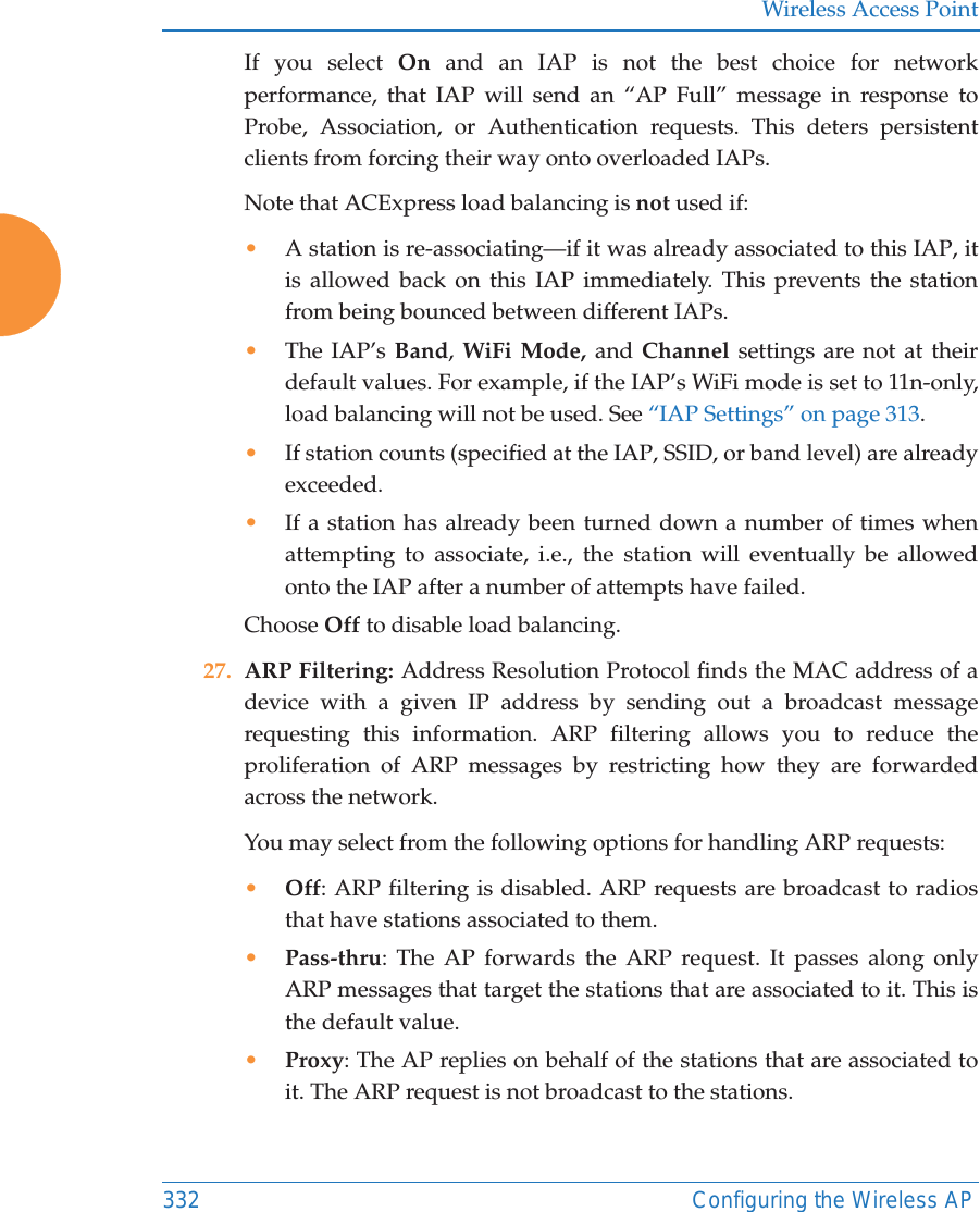 Wireless Access Point332 Configuring the Wireless APIf you select On  and an IAP is not the best choice for network performance, that IAP will send an “AP Full” message in response to Probe, Association, or Authentication requests. This deters persistent clients from forcing their way onto overloaded IAPs. Note that ACExpress load balancing is not used if:•A station is re-associating—if it was already associated to this IAP, it is allowed back on this IAP immediately. This prevents the station from being bounced between different IAPs.•The IAP’s Band, WiFi Mode, and Channel settings are not at their default values. For example, if the IAP’s WiFi mode is set to 11n-only, load balancing will not be used. See “IAP Settings” on page 313. •If station counts (specified at the IAP, SSID, or band level) are already exceeded.•If a station has already been turned down a number of times when attempting to associate, i.e., the station will eventually be allowed onto the IAP after a number of attempts have failed.Choose Off to disable load balancing. 27. ARP Filtering: Address Resolution Protocol finds the MAC address of a device with a given IP address by sending out a broadcast message requesting this information. ARP filtering allows you to reduce the proliferation of ARP messages by restricting how they are forwarded across the network. You may select from the following options for handling ARP requests:•Off: ARP filtering is disabled. ARP requests are broadcast to radios that have stations associated to them. •Pass-thru: The AP forwards the ARP request. It passes along only ARP messages that target the stations that are associated to it. This is the default value. •Proxy: The AP replies on behalf of the stations that are associated to it. The ARP request is not broadcast to the stations. 