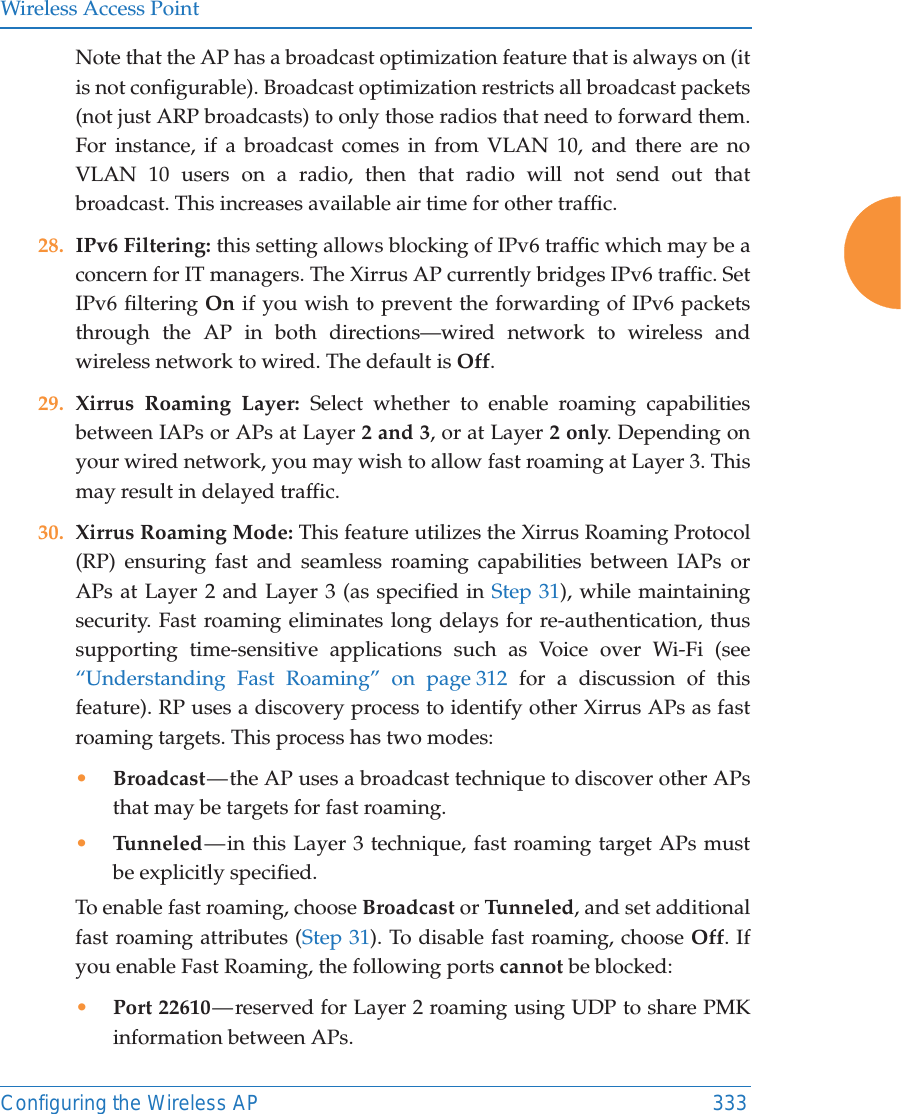 Wireless Access PointConfiguring the Wireless AP 333Note that the AP has a broadcast optimization feature that is always on (it is not configurable). Broadcast optimization restricts all broadcast packets (not just ARP broadcasts) to only those radios that need to forward them. For instance, if a broadcast comes in from VLAN 10, and there are no VLAN 10 users on a radio, then that radio will not send out that broadcast. This increases available air time for other traffic.28. IPv6 Filtering: this setting allows blocking of IPv6 traffic which may be a concern for IT managers. The Xirrus AP currently bridges IPv6 traffic. Set IPv6 filtering On if you wish to prevent the forwarding of IPv6 packets through the AP in both directions—wired network to wireless and wireless network to wired. The default is Off. 29. Xirrus Roaming Layer: Select whether to enable roaming capabilities between IAPs or APs at Layer 2 and 3, or at Layer 2 only. Depending on your wired network, you may wish to allow fast roaming at Layer 3. This may result in delayed traffic. 30. Xirrus Roaming Mode: This feature utilizes the Xirrus Roaming Protocol (RP) ensuring fast and seamless roaming capabilities between IAPs or APs at Layer 2 and Layer 3 (as specified in Step 31), while maintaining security. Fast roaming eliminates long delays for re-authentication, thus supporting time-sensitive applications such as Voice over Wi-Fi (see “Understanding Fast Roaming” on page 312 for a discussion of this feature). RP uses a discovery process to identify other Xirrus APs as fast roaming targets. This process has two modes:•Broadcast — the AP uses a broadcast technique to discover other APs that may be targets for fast roaming. •Tunneled — in this Layer 3 technique, fast roaming target APs must be explicitly specified. To enable fast roaming, choose Broadcast or Tu n n e le d , and set additional fast roaming attributes (Step 31). To disable fast roaming, choose Off. If you enable Fast Roaming, the following ports cannot be blocked:•Port 22610 — reserved for Layer 2 roaming using UDP to share PMK information between APs.