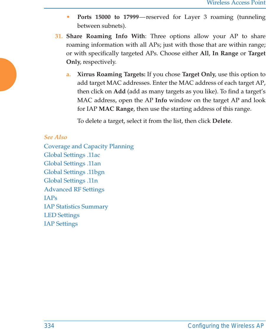 Wireless Access Point334 Configuring the Wireless AP•Ports 15000 to 17999 — reserved for Layer 3 roaming (tunneling between subnets).31. Share Roaming Info With: Three options allow your AP to share roaming information with all APs; just with those that are within range; or with specifically targeted APs. Choose either All, In Range or Tar get Only, respectively.a. Xirrus Roaming Targets: If you chose Ta rge t Onl y, use this option to add target MAC addresses. Enter the MAC address of each target AP, then click on Add (add as many targets as you like). To find a target’s MAC address, open the AP Info window on the target AP and look for IAP MAC Range, then use the starting address of this range. To delete a target, select it from the list, then click Delete.See AlsoCoverage and Capacity PlanningGlobal Settings .11acGlobal Settings .11anGlobal Settings .11bgnGlobal Settings .11nAdvanced RF SettingsIAPsIAP Statistics SummaryLED SettingsIAP Settings