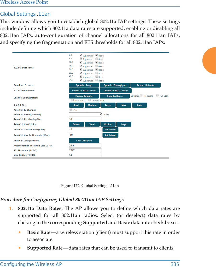 Wireless Access PointConfiguring the Wireless AP 335Global Settings .11anThis window allows you to establish global 802.11a IAP settings. These settings include defining which 802.11a data rates are supported, enabling or disabling all 802.11an IAPs, auto-configuration of channel allocations for all 802.11an IAPs, and specifying the fragmentation and RTS thresholds for all 802.11an IAPs.Figure 172. Global Settings .11anProcedure for Configuring Global 802.11an IAP Settings1. 802.11a Data Rates: The AP allows you to define which data rates are supported for all 802.11an radios. Select (or deselect) data rates by clicking in the corresponding Supported and Basic data rate check boxes. •Basic Rate — a wireless station (client) must support this rate in order to associate.•Supported Rate — data rates that can be used to transmit to clients.
