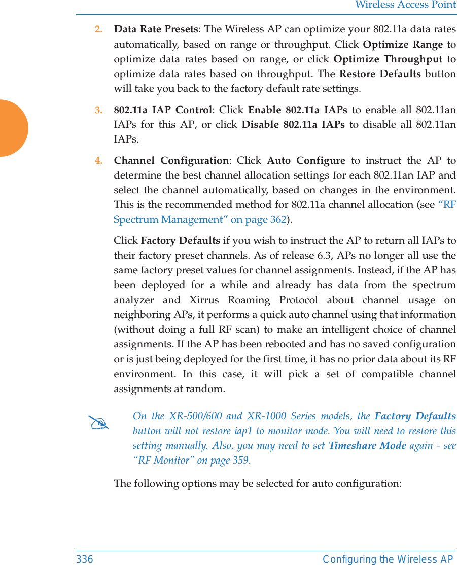 Wireless Access Point336 Configuring the Wireless AP2. Data Rate Presets: The Wireless AP can optimize your 802.11a data rates automatically, based on range or throughput. Click Optimize Range to optimize data rates based on range, or click Optimize Throughput to optimize data rates based on throughput. The Restore Defaults button will take you back to the factory default rate settings.3. 802.11a IAP Control: Click Enable 802.11a IAPs to enable all 802.11an IAPs for this AP, or click Disable 802.11a IAPs to disable all 802.11an IAPs.4. Channel Configuration: Click Auto Configure to instruct the AP to determine the best channel allocation settings for each 802.11an IAP and select the channel automatically, based on changes in the environment. This is the recommended method for 802.11a channel allocation (see “RF Spectrum Management” on page 362). Click Factory Defaults if you wish to instruct the AP to return all IAPs to their factory preset channels. As of release 6.3, APs no longer all use the same factory preset values for channel assignments. Instead, if the AP has been deployed for a while and already has data from the spectrum analyzer and Xirrus Roaming Protocol about channel usage on neighboring APs, it performs a quick auto channel using that information (without doing a full RF scan) to make an intelligent choice of channel assignments. If the AP has been rebooted and has no saved configuration or is just being deployed for the first time, it has no prior data about its RF environment. In this case, it will pick a set of compatible channel assignments at random. The following options may be selected for auto configuration: #On the XR-500/600 and XR-1000 Series models, the Factory Defaultsbutton will not restore iap1 to monitor mode. You will need to restore this setting manually. Also, you may need to set Timeshare Mode again - see “RF Monitor” on page 359. 